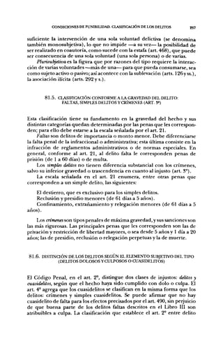 CONDICIONES DE PUNIBIUDAD. CLASinCACIÓN DE LOS DEUTOS           257


suficiente la intervención de una sola voluntad delictiva (se denomina
también monosubjetiva), lo que no impide —a su vez— la posibilidad de
ser realizado en coautoría, como sucede con la estafa (art. 468), que puede
ser consecuencia de una sola voluntad (una sola persona) o de varias.
     Plurisubjetiva es la figura que por razones del tipo requiere la interac-
ción de varias voluntades —más de una— para que pueda consumarse, sea
como sujeto activo o pasivo; así acontece con la sublevación (arts. 126y ss.),
la asociación ilícita (arts. 292 y s.).


        8 1 . 5 . CLASinCAaÓN CONFORME A LA GRAVEDAD DEL DELITO:
                   FALTAS, SIMPLES DEUTOS YCRÍMENES (ART. S«)


Esta clasificación tiene su fundamento en la gravedad del hecho y sus
distintas categorías quedan determinadas por las penas que les correspon-
den; para ello debe estarse a la escala señalada por el art. 21.
     Faltas son delitos de importancia o monto menor. Debe diferenciarse
la falta penal de la infraccional o administrativa; esta última consiste en la
infracción de reglamentos administrativos o de normas especiales. En
general, conforme al art. 21, ai delito falta le corresponden penas de
prisión (de 1 a 60 días) o de multa.
     Los simples delitos no tienen diferencia substancial con los crímenes,
salvo su inferior gravedad o trascendencia en cuanto al injusto (art. 3°).
     La escala señalada en el art. 21 enumera, entre otras penas que
corresponden a un simple delito, las siguientes:
   El destierro, que es exclusivo para los simples delitos.
    Reclusión y presidio menores (de 61 días a 5 años).
    Confinamiento, extrañamiento y relegación menores (de 61 días a 5
años).
    Los crímenes son tipos penales de máxima gravedad, y sus sanciones son
las más rigurosas. Las principales penas que les corresponden son las de
privación y restricción de libertad mayores, o sea desde 5 años y 1 día a 20
años; las de presidio, reclusión o relegación perpetuas y la de muerte.


8 1 . 6 . DISTINaÓN DE LOS DELITOS SEGÚN EL ELEMENTO SUBJETIVO DEL TIPO
                (DELITOS DOLOSOS Y CULPOSOS O CUASIDELITOS)


El Código Penal, en el art. 2°, distingue dos clases de injustos: delitos y
cuasidelitos, según que el hecho haya sido cumplido con dolo o culpa. El
art. 4- agrega que los cuasidelitos se clasifican en la misma forma que los
delitos: crímenes y simples cuasidelitos. Se puede afirmar que no hay
cuasidelito de falta para los efectos precisados por el art. 490, sin perjuicio
de que buena parte de los delitos faltas descritos en el Libro III son
atribuibles a culpa. La clasificación que establece el art. 2° entre delito
 