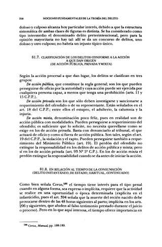 258                 NOCIONES FUNDAMENTALES DE LA TEORÍA DEL DEUTO


doloso y culposo alcanza hoy particular interés, debido a que la estructura
sistemática de ambas clases de figuras es distinta. Se ha considerado como
tipo intermedio el denominado delito preterintencional, pero para la
opinión mayoritaria no hay tal: allí se da un concurso de delitos, uno
doloso y otro culposo; no habría un injusto típico único.


           8 1 . 7 . CLASIFICAaÓN DE LOS DELITOS CONFORME A L  ACCIÓN
                                   A QUE DAN ORIGEN
                          (DE ACCIÓN PÚBLICA, PRIVADA Y MIXTA)


Según la acción procesal a que dan lugar, los delitos se clasifican en tres
grupos:
     De acción pública, que constituye la regla general; son los que pueden
perseguirse de oficio por la autoridad y cuya acción puede ser ejercida por
cualquiera persona capaz, a menos que tenga una prohibición (arts. 11 y
15C.P.P.).
     De acdón privada son los que sólo deben investigarse y sancionarse a
requerimiento del ofendido o de su representante. Están señalados en el
art. 18 del C.P.P.; entre ellos el estupro, el adulterio, la calumnia y la
injuria.
     De acción mixta, denominación poco feliz, pues en realidad son de
acción pública con modalidades. Pueden perseguirse a requerimiento del
ofendido; es suficiente que lo solicite, no necesita querellarse como se
exige en los de acción privada. Basta con denunciarlo al tribunal, el que
actuará de oficio y como si fuera de acción pública. Son tales, según el art.
19 del C.P.P., la violación y el rapto. Pueden perseguirse también a reque-
rimiento del Ministerio Público (art. 19). El perdón del ofendido no
extingue la responsabilidad en los delitos de acción pública y mixta; pero
sí en los de acción privada (art. 93 N- 5° C.P.). En los de acción mixta el
perdón extingue la responsabilidad cuando se da antes de iniciar la acción.


                8 1 . 8 . EN RELACIÓN AL TIEMPO DE LA CONSUMACIÓN
            (DELITO INSTANTÁNEO, DE ESTADO, HABITUAL, CONTINUADO)


Como bien señala Creus,^** el tiempo tiene interés para el tipo penal
cuando en alguna forma, sea expresa o implícita, requiere que la actividad
se realice en una oportunidad o época determinada (explícita en el
infanticidio, pues el art. 394 señala que la muerte del recién nacido debe
provocarse dentro de las 48 horas siguientes al parto; implícita en los arts.
206 y siguientes, que aluden al falso testimonio prestado durante el juicio
o proceso). Pero en lo que aquí interesa, el tiempo ofrece importancia en



      ^ * Creus, Afonuaí pp. 188-189.
 