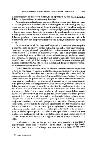 CONDICIONES DE PUNIBILIDAD. CLASinCACIÓN DE LOS DELITOS         259


la consumación de la acción misma, lo que permite que se clasifiquen los
delitos en instantáneos, permanentes y de estado.
     Instantáneas son las figuras que describen acciones que, dada su natu-
raleza, su ejecución puede ser breve o prolongada en el tiempo, pero cuya
consumación se produce en un único instante, y junto con ello esa ejecu-
ción se termina. Sucede en gran parte de los tipos penales; así el homicidio,
el hurto, etc., donde la acción de matar o de apoderamiento, respectiva-
mente, puede tener mayor o menor duración, pero la consumación del
delito se produce en un momento determinado: cuando sobreviene la
muerte o se produce el apoderamiento de lo ajeno, y con ello se agota esa
acción.
     Es permanente un delito cuya acción puede consumarse en cualquier
momento, pero que por voluntad del autor es posible mantener su ejecu-
ción en el tiempo, de modo que el delito continúe en constante estado de
consumación. Tal ocurre en el secuestro (art. 141) y, en general, con las
privaciones ilegítimas de libertad, donde el hecho se perfecciona cuando
una persona es privada de su libertad arbitrariamente, pero mientras
continúa ese estado, el delito se sigue consumando instante a instante y de
manera permanente. Queda sujeto a la voluntad del autor el poner térmi-
no al estado de consumación.
     Delito de estado (o instantáneo de efectos permanentes) es aquel que
si bien se consuma en un solo instante, su consumación crea una nueva
situación o estado que dura en el tiempo al margen de la voluntad del
autor, como sucede con el delito de bigamia. El delito de "estado" no debe
confundirse con el "permanente", porque en éste el estado de consuma-
ción, una vez producido, continúa en el tiempo siempre que la acción que
lo ha provocado se mantenga en constante ejecución, todo ello a voluntad
del sujeto activo, lo que no sucede en el delito de estado, que si bien crea
una nueva situación, ésta no depende de la voluntad del autor. El delito
permanente debe diferenciarse también del denominado delito "conti-
nuado",^®^ que consiste en una pluralidad de acciones realizadas por un
sujeto único, cada una de las cuales considerada independientemente
cumple con las condiciones necesarias para tipificar un delito, pero que en
conjunto constituyen uno solo porque se encuentran ideológicamente
conectadas. Corresponde distinguirlo igualmente del denominado delito
habitual, cuya característica es la de que su injusto no consiste en un acto
aislado, sino en la repetición de esos actos que individualmente no confor-
man un ilícito típico, pero sí su reiteración, que viene a demostrar una
tendencia o inclinación del sujeto en tal sentido, de una costumbre en su
actuar, que es lo desvalorado por el legislador (facilitar la prostitución, art.
367).
     La diferencia entre delito permanente, continuado e instantáneo
üene trascendencia para los efectos —entre otros— de la prescripción de
la acción penal, pues en el delito permanente se cuenta desde que se pone


  ^8'Infra, párrafo 106.
 