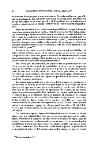 26                 NOCIONES FUNDAMENTALES DE LA TEORÍA DEL DEUTO


 en quiebra. Por ejemplo, si un comerciante dilapida sus bienes y por ello
cae en insolvencia, esa conducta constituye un delito, pero ese delito no
puede ser objeto de proceso penal si el dilapidador no es declarado en
quiebra; esta declaración previa constituye una "condición de procesabili-
dad".
      Dar una ubicación a las condiciones de punibilidad es un problema de
naturaleza sistemática. Juan Bustos, citando a Stratenwerth y Schmidháu-
ser, comenta que estas condiciones tan extrañas en la teoría del delito se
diferencian de los elementos (tipicidad, antijuridicidad y culpabilidad) "en
que ellas no dicen con el merecimiento de la pena", como sucede con
aquéllos, sino con la necesidad de la sanción, de modo que tendrían "un
carácter exclusivamente político criminal, desde una consideración de la
finalidad de la pena".^
     La distinción entre elementos del tipo y elementos de punibilidad del
delito ofrece interés, entre otros rubros, respecto del error, como se
comprenderá más adelante, pues el error de los elementos del tipo trae
aparejada consecuencias penales, en tanto no se acepta que el error en las
condiciones de punibilidad tenga trascendencia.
     De forma que, en definitiva, las condiciones de punibilidad no son
elementos del delito, sino de la punibilidad. Y si bien es cierto que sin
pena no hay delito, ello no significa que la pena o su posibilidad forme
parte de sus elementos; la pena es su consecuencia generalmente necesa-
ria, como ya se ha señalado: concurriendo una excusa legal absolutoria o
no concurriendo una condición objetiva de punibilidad, aunque el hecho
sea delito no puede castigarse.
     Por excusa legal absolutoria se entienden determinadas circunstancias o
condiciones de índole personal, comprendidas en la descripción de la
figura penal, que no forman parte de la acción y, por lo tanto, del tipo,
pero que si concurren excluyen la aplicación de la pena de un hecho
típico, antijurídico y culpable. Esta exclusión de pena se explica únicamen-
te porque para la protección del bien jurídico el legislador no estima
necesaria la aplicación de la sanción, tal ocurre con el parentesco en el caso
de los delitos de daño, estafa, hurto, según el art. 489, o el caso del
encubrimiento de pariente consagrado en el art. 17 inc. final. Podría
también mencionarse el pago del cheque conforme al art. 22 del D.F.L.
N- 707, que refundió el texto de la Ley sobre Cuentas Corrientes Bancarias
y Cheques.
     Las condiciones objetivas de punibilidad también son circunstancias ajenas
a la acción y a la culpabilidad, pero que deben concurrir para que el hecho
típico, antijurídico y culpable, pueda ser objeto de sanción penal. Sucede
lo contrario con estas condiciones de lo que ocurre con las excusas legales
absolutorias, pues si aquéllas concurren se hace posible la pena, en tanto
con las excusas se excluye. Entre las condiciones objetivas de punibilidad
se menciona la muerte del suicida para poder castigar al que le prestó


     ^ Bustos, Manual, p. 137.
 