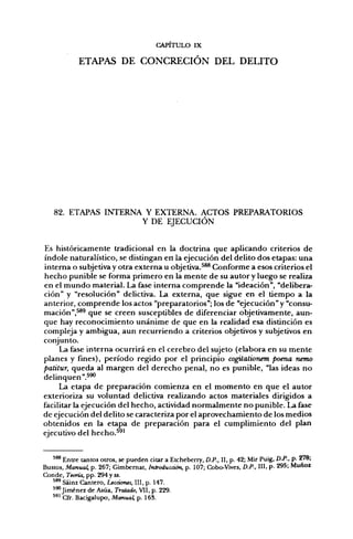 CAPITULO IX

            ETAPAS DE CONCRECIÓN DEL DELITO




   82. ETAPAS INTERNA Y EXTERNA. ACTOS PREPARATORIOS
                     Y DE EJECUCIÓN


Es históricamente tradicional en la doctrina que aplicando criterios de
índole naturalístico, se distingan en la ejecución del delito dos etapas: una
interna o subjetiva y otra externa u objetiva.^^ Conforme a esos criterios el
hecho punible se forma primero en la mente de su autor y luego se realiza
en el mundo material. La fase interna comprende la "ideación", "delibera-
ción" y "resolución" delictiva. La externa, que sigue en el tiempo a la
anterior, comprende los actos "preparatorios"; los de "ejecución" y "consu-
mación",^^ que se creen susceptibles de diferenciar objetivamente, aun-
que hay reconocimiento unánime de que en la realidad esa distinción es
compleja y ambigua, aun recurriendo a criterios objetivos y subjetivos en
conjunto.
     La fase interna ocurrirá en el cerebro del sujeto (elabora en su mente
planes y fines), período regido por el principio cogüalionem poena nemo
patitur, queda al margen del derecho penal, no es punible, "las ideas no
delinquen".^*'
     La etapa de preparación comienza en el momento en que el autor
exterioriza su voluntad delictiva realizando actos materiales dirigidos a
facilitar la ejecución del hecho, actividad normalmente no punible. La fase
de ejecución del delito se caracteriza por el aprovechamiento de los medios
obtenidos en la etapa de preparación para el cumplimiento del plan
ejecutivo del hecho.^^'


   ' ^ Entre tantos otros, se pueden citar a Etcheberry, D.P., II, p. 42; Mir Puig, D.P., p- 278;
Bustos, Manual, p. 267; Gimbemat, Introducción, p. 107; Cobo-Vives, D.P., III. p- 295; Muñoz
Conde, Teoría, pp. 294 y ss.
   ^ ^ Sáinz Cantero, Lecciones, II!, p. 147.
   *^Jiménez de Asúa, Tratado, VII, p. 229.
   ^*' Cfr. Bacigalupo, Manual, p. 16S.
 