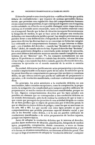 262           NOCIONES FUNDAMENTALES DE LA TEORÍA DEL DELITO


     El derecho penal es una ciencia práctica —calificación ésta que podría
tildarse de contradictoria— que requiere de normas aprensibles fáctica-
mente, que permitan una regulación clara del comportamiento humano
en sus consecuencias punitivas, lo que está lejos de lograrse con el esquema
recién señalado; en el hecho no es posible distinguir entre etapa interna y
extema en el sentido antes enunciado, tanto en el ámbito material como
en el temporal. Sucede que la fase de ideación incorpora frecuentemente
la búsqueda de medios, lo que se hace antes de adoptar una resolución
definitiva con trascendencia jurídico-penal. Las simples pretensiones que
pueden llevar a una deliberación y búsqueda de medios, no son decisiones
para estos efectos; las diversas fases no se concretan en forma tan categóri-
ca y ordenada en el comportamiento humano. Lo que interesa es distin-
guir —en el ámbito del derecho— cuando hay "decisión de concretar el
delito" (dolo), de cuando aún no lo hay. Si para el derecho hay "decisión",
los actos posteriores dirigidos a concretarla serán siempre de ejecución,
pero estos últimos únicamente merecen sanción cuando cumplen la carac-
terística de ser "directos" (art. 7°), los restantes normalmente no son
típicos. El problema es establecer cuándo hay decisión, voluntad de con-
cretar el tipo, o sea cuándo hay dolo y cuándo, para los efectos del derecho,
comienza la ejecución en el mundo material de la acción u omisión
punible.
      En verdad, diferenciar jurídicamente actos preparatorios y ejecutivos,
es inútil e impracticable en la mayor parte de los casos. Es suficiente que la
ley penal describa un comportamiento para que éste sea típico y constituya
delito, sin que ofrezca interés que pueda ser calificado de preparatorio o
ejecutivo, o de resolución manifestada, conforme a valoraciones parajurí-
dicas.
     En principio, los actos anteriores a la resolución delictiva no son
sancionables, salvo contadas excepciones, como la conspiración, la propo-
sición, la instigación y la complicidad; pero tampoco pueden calificarse de
preparatorios, ni mucho menos de resoluciones manifestadas, porque no
lo son. Algunos comportamientos descritos por los tipos penales son
punibles no obstante que no correspondan a una resolución delictiva en
un sentido determinado, salvo la de realizar la conducta de que se trate o
que conste que perseguía la ejecución de una actividad dirigida en contra
de un bien jurídico que es objeto de protección por el derecho penal, lo
que se observa en ciertos delitos de peligro, como los que se sancionan en
los arts. 445 y 481. Lo que sucede con estos tipos penales es que los
comportamientos que prohibe presentan especial desvalor social, y por
ello se les describe como delitos, y si lo son no pueden calificarse de
resoluciones manifestadas o de actos preparatorios de hechos injustos,
porque son injustos típicos.
     Antes de adoptar la resolución delictiva que le interesa al derecho,
pueden darse momentos de ideación, planificación, búsqueda de medios
aptos, proposición, conspiración, donde concurren, a veces en forma
coetánea, actividades internas y externas, que no son preparatorias, y que
si lo fueran en términos naturalísticos, no interesan al derecho penal. Una
vez que se llega al momento de adoptar la "resolución delictiva", cualquier
 