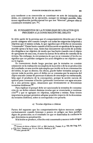 ETAPAS DE CONCREaÓN DEL DEUTO                                   ggS

acto tendiente a su concreción se constituye en acto de iniciación del
delito, en comienzo de su ejecución, aunque no siempre punible. Sólo
tienen significación jurídico-penal los que son "directos", porque ellos sí
constituyen tentativa (art. 7°).


   83. FUNDAMENTOS DE LA PUNIBILIDAD DE LOS ACTOS QUE
          PRECEDEN A LA CONSUMACIÓN DEL DEUTO

Se debe partir de la premisa que el comportamiento descrito por el tipo
puede castigarse sólo cuando cumple con todas las exigencias subjetivas y
objetivas que el mismo señala, lo que significa que el hecho se encuentra
"consumado". Existe hurto cuando el delincuente se apodera de la especie
mueble ajena y la hace suya. Antes hay únicamente ejecución de activida-
des dirigidas a ese objetivo; de modo que hay hurto cuando con el objeto
de apropiarse de una cosa, el autor la sustrae de la esfera de custodia de la
víctima. Sin embargo, la circunstancia de que no se consume el hecho no
significa que no puedan castigarse los actos dirigidos a ese objetivo y que
no lo logran.
     Es conveniente desde luego precisar que la tentativa no consiste
solamente en la realización incompleta de la acción o de la no producción
del resultado; es una noción más amplia que incide en la no consumación
del delito, lo que es diverso. En efecto, puede haber tentativa aunque se
ejecute toda la acción, pero el delito no se consuma por la ausencia del
objeto atacado (tratar de provocar el aborto de una mujer no embarazada,
falta aquí el producto de la concepción), porque la acción carecía de
aptitud para consumar el hecho (pretender envenenar con agua azucara-
da a una persona sana), situaciones que técnicamente se denominan
tentativas inidóneas.^^
     Para explicar el porqué debe ser sancionada la tentativa de consuma-
ción de un delito existen distintas teorías que se enunciarán a continua-
ción^^' y que se agrupan en objetivas, subjetivas y mixtas. Estas tienen
importancia porque permiten adoptar posición respecto de la denomina-
da tentativa inidónea, sobre si corresponda o no penarla.

                            a) Teorías objetivas o clásicas

Parten del supuesto que los comportamientos típicos merecen castigo
exclusivamente cuando lesionan o ponen en peligro un bien jurídico
digno de protección; es el resultado en que se materializa la conducta lo
que determina su penalización.
    Si la lesión se produce, el hecho está consumado y merece todo el rigor


    ^^2 Véanse al efecto a Welzel, D.P.. p. 260; Jescheck, Tratado, II. p. 700; Mir Puig, D.P..
p. 279; Cury, Tentativa, pp. SI y ss.; Bustos, Manual, p. 267.
    * " Infra, párrafo 84.
 