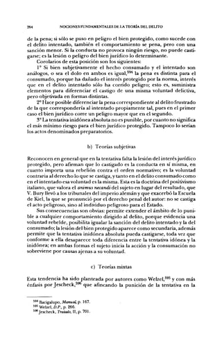 264                  NOCIONES FUNDAMENTALES DE LA TEORÍA DEL DELITO


de la pena; si sólo se puso en peligro el bien protegido, como sucede con
el delito intentado, también el comportamiento se pena, pero con una
sanción menor. Si la conducta no provoca ningún riesgo, no puede casti-
garse; es la lesión o peligro del bien jurídico lo determinante.
     Corolarios de esta posición son los siguientes:
     1° Si bien subjetivamente el hecho consumado y el intentado son
análogos, o sea el dolo en ambos es igual,^^* la pena es distinta para el
consumado, porque ha dañado el interés protegido por la norma, interés
que en el delito intentado sólo ha corrido peligro; esto es, suministra
elementos para diferenciar el castigo de una misma voluntad delictiva,
pero objetivada en formas distintas.
     2° Hace posible diferenciar la pena correspondiente al delito frustrado
de la que correspondería al intentado propiamente tal, pues en el primer
caso el bien jurídico corre un peligro mayor que en el segundo.
     3° La tentativa inidónea absoluta no es punible, por cuanto no significa
el más mínimo riesgo para el bien jurídico protegido. Tampoco lo serían
los actos denominados preparatorios.

                                     b) Teorías subjetivas

Reconocen en general que en la tentativa falta la lesión del interés jurídico
protegido, pero afirman que lo castigado es la conducta en sí misma, en
cuanto importa una rebelión contra el orden normativo; es la voluntad
contraria al derecho lo que se castiga, y tanto en el delito consumado como
en el intentado esa voluntad es la misma. Esta es la doctrina del positivismo
italiano, que valora el animus necandiáeX sujeto en lugar del resultado, que
V. Bury llevó a los tribunales del imperio alemán y que exacerbó la Escuela
de Kiel, la que se pronunció por el derecho penal del autor: no se castiga
el acto peligroso, sino al individuo peligroso para el Estado.
     Sus consecuencias son obvias: permite extender el ámbito de lo puni-
ble a cualquier comportamiento dirigido al delito, porque evidencia una
voluntad rebelde, posibilita igualar la sanción del delito intentado y la del
consumado; la lesión del bien protegido aparece como secundaria, además
permite que la tentativa inidónea absoluta pueda castigarse, toda vez que
conforme a ella desaparece toda diferencia entre la tentativa idónea y la
inidónea; en ambas formas el sujeto inicia la acción y la consumación no
sobreviene por causas ajenas a su voluntad.


                                          c) Teorías mixtas

Esta tendencia ha sido planteada por autores como Welzel,^^^ y con más
énfasis por Jescheck,^^ que afincando la punición de la tentativa en la


      ^^* Bacigalupo, Manual, p. 167.
      595 Welzel, D.P., p. 266.
      5^ Jescheck, Tratado, II, p. 701.
 