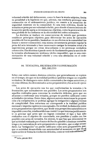 ETAPAS DE CONCRECIÓN DEL DEUTO                                   265


voluntad r e b e l d e del d e l i n c u e n t e , c o m o lo hace la teoría subjetiva, limita
su penalidad a la hipótesis en que, además, esa c o n d u c t a p r o v o q u e u n a
c o n m o c i ó n en el o r d e n a m i e n t o j u r í d i c o , en c u a n t o a la sensación d e
seguridad existente e n la c o m u n i d a d . Es u n a tesis ecléctica, d o n d e la
tentativa se p e n a p o r ser voluntad rebelde, p e r o d o n d e el m e r e c i m i e n t o d e
la sanción q u e d a sujeta a circunstancias objetivas, c o m o la provocación d e
u n a p é r d i d a d e la confianza en la efectividad del o r d e n normativo.
       La doctrina se t r a d u c e en consecuencias de interés q u e p e r m i t e n
establecer principios objetivos para diferenciar los actos de ejecución
punibles d e los n o punibles, basándose en sus efectos en la c o m u n i d a d (su
mayor o m e n o r c o n m o c i ó n ) ; esta misma circunstancia p e r m i t e regular la
p e n a del acto i n t e n t a d o y hace innecesario castigar la tentativa irreal y la
supersticiosa p o r q u e n o crean desconfianza o n o provocan v e r d a d e r a
c o n m o c i ó n . Esa doctrina sí p u e d e servir d e f u n d a m e n t o p a r a la sanción d e
la tentativa a b s o l u t a m e n t e i n i d ó n e a (delito imposible), q u e es u n a exte-
riorización de u n a voluntad r e b e l d e y crea u n a alteración en el orde-
namiento.


            84. TENTATIVA, FRUSTRACIÓN Y CONSUMACIÓN
                            DEL D E L I T O


Sobre este r u b r o existen distintos criterios, q u e g e n e r a l m e n t e se repiten
en el tiempo, sin q u e en la realidad j u r í d i c a y práctica tengan u n respaldo
v e r d a d e r o . Se distinguen e n t r e delito c o n s u m a d o y las etapas anteriores, y
en estas últimas, los d e n o m i n a d o s actos preparatorios y los actos de ejecu-
ción.
       Los actos d e ejecución son los que conformarían la tentativa y la
frustración; q u e n o r m a l m e n t e son punibles. Los actos preparatorios son
aquellos realizados p a r a c o n c r e t a r la resolución delictiva, p e r o q u e n o
alcanzan a conformar u n a tentativa, p o r q u e n o p u e d e n calificarse c o m o
actividades ejecutivas. Entre éstos, algunos autores m e n c i o n a n la proposi-
ción y la conspiración; se p o d r í a n agregar la instigación y algunas formas
de complicidad. Esta estructura n o c o r r e s p o n d e a la realidad j u r í d i c a
nacional e i m p o r t a equívocos conceptuales. En verdad, la distinción e n t r e
actos p r e p a r a t o r i o s y ejecutivos, q u e desde u n a perspectiva naturalística es
imposible concebir, resulta artificiosa e inútil. Lo q u e interesajurídicamen-
te es precisar q u é actos q u e n o logran c o n s u m a r el tipo y h a n sido
realizados con el objetivo d e concretarlo, son punibles y cuáles no; los
punibles son actos de tentativa. En síntesis, lo q u e hay q u e d e t e r m i n a r es
q u é actividad realizada p o r el a u t o r del h e c h o p u n i b l e constituye tentativa,
tenga o n o naturaleza d e acto p r e p a r a t o r i o o ejecutivo, q u e es algo secun-
dario. La "instigación" n o p u e d e calificarse c o m o acto preparatorio, por-
q u e es actividad desarrollada con anterioridad al m o m e n t o en q u e c ^
sujeto activo se forma la resolución delictiva, c o m o se verá más adelante;


   ^^' Infra, párrafo 99-V.
 