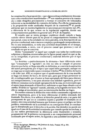 266                 NOCIONES FUNDAMENTALES DE LA TEORÍA DEL DELITO


 la conspiración y la proposición —que algunos desacertadamente denomi-
nan como resoluciones manifestadas—^^® son estadios previos a la coauto-
 ría y están dirigidos precisamente a formar el concierto de voluntades
inherente a esa modalidad de comisión del delito. Por ello la conspiración
y la proposición serán analizadas después de la coautoría;^^ se puede
adelantar que en nuestra legislación se sancionan por excepción (art. 8°),
a diferencia de lo que ocurre en la legislación española, donde son
 comportamientos punibles en general (art. 4- C.P. de España).
      El estudio que se inicia persigue establecer desde cuándo y hasta
 cuándo ofrece interés para la ley penal el comportamiento humano. El
 tipo penal, como se ha señalado en otros párrafos, es la descripción de un
proceso conductual, más o nenos complejo y prolongado temporalmente.
No es una instantánea, es toda una actividad desarrollada en el tiempo,
 complementada, a veces, con el proceso causal que provoca y con el
 resultado en que se concreta.
      Delito "consumado" es aquel que cumple con todas las condiciones
 subjetivas y objetivas enumeradas por la figura penal, aquel en que se da,
 en su integridad, el proceso conductual y material descrito por el tipo
 respectivo.
      La doctrina —particularmente la alemana— hace diferencia entre
 tipo "consumado" y "agotado"; en éste no sólo se cumple el proceso
 descrito por la ley, se llega más allá; en definitiva, se concreta la aspiración
 del autor presupuesta por el tipo y que aquel debe perseguir, aunque no
 se exige que se materialice para consumar el delito.^^ En el delito de hurto
 o de robo (art. 432) se requiere que el apoderamiento de la cosa mueble
 se haga con ánimo de lucro, de suerte que, para que el tipo pertinente se
 dé, es indispensable que el autor se haya apropiado del bien para obtener
 un enriquecimiento, o sea para alcanzar una utilidad o ganancia, pero el
 delito se consuma con la simple apropiación de la cosa, no es necesario que
 el sujeto haya alcanzado el beneficio, suficiente es que haya obrado con el
 animus. El delito se "agotará" cuando, además, se ha logrado ese lucro. Por
 ello se castiga al encubridor, pues su intervención facilita ese logro.
      En nuestro sistema la distinción entre delito consumado y agotado no
 ofrece importancia, pero sí la tiene diferenciar el delito intentado del
 frustrado. En efecto, si se adhiere al derecho penal de acto, y se parte del
 presupuesto de que no se considera injusto y punible el resultado en sí
 mismo, sino una actividad humana que lesiona o pone en peligro un bien
jurídico, entendiendo tal la actividad en su concepción final, se concluye
 que lo desvalorado por el derecho es la acción. Ese desvalor no puede ser
 igual en el caso de la actividad terminada que cuando queda inconclusa, y
 en eso radica precisamente la diferencia entre frustración y tentativa
 propiamente tal: la primera corresponde a un comportamiento personal
 terminado por el sujeto activo, la segunda a una actividad incompleta, el


      *'* Cfr. Bacigalupo, Manua^ p. 164; Jiménez de Asúa, Tratado, Vil, p. 261.
      ^'^ Infra, párrafo 100.
      600 Cfr. Sáinz Cantero, Ltcáanes, III, p. 17S.
 