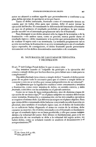 ETAPAS DE CONCRECIÓN DEL DELITO                  267


autor no alcanzó a realizar aquello que personalmente y conforme a su
plan debía ejecutar, le quedaron actos por hacer.
     Tanto el delito intentado, frustrado como el consumado tienen en
común que en todos ellos para que existan, debe el autor iniciar la
ejecución del hecho. El consumado se diferencia del intentado y frustrado
en que en el primero el resultado prohibido se produce, lo que nunca
puede suceder en el intentado propiamente tal y en el frustrado.
     Para distinguir si un delito alcanzó sólo la etapa de la tentativa o de la
frustración —en ambos casos, como se precisó, nunca puede darse el
resultado típico— debe examinarse si la acción que personalmente hubo
de realizar el sujeto está o no terminada. La tentativa propiamente tal es
acción inconclusa, la frustración es acción terminada pero sin el resultado
típico esperado; de consiguiente, el delito frustrado puede presentarse
únicamente en los delitos denominados materiales o de resultado.


           85. NATURALEZA DE LAS ETAPAS DE TENTATIVA
                        Y FRUSTRACIÓN


 El art. 7° del Código Penal define lo que es una y otra:
      Hay tentativa cuando el "culpable da principio a la ejecución del
 crimen o simple delito por hechos directos, pero faltan uno o más para su
 complemento".
      Hay delito frustrado (sea crimen o simple delito) "cuando el delincuente
 pone de su parte todo lo necesario para que el crimen o simple delito se
 consume y esto no se verifica por causas independientes de su voluntad".
      Las diferencias cue la legislación establece entre consumacióny tentativa
 o frustración, como entre tentativa de delito, en sentido estricto, y delito
frustrado, coinciden con las señaladas en el párrafo anterior.
      Como no se trata de tipos independientes, sino de distintas etapas de
 ejecución de un único tipo,^^ en el plano subjetivo no existen diferencias
 entre tentativa, frustración y consumación; en los tres estadios ejecutivos
 se requiere el mismo dolo. Las diferencias surgen en el plano objetivo. Para
 que exista delito consumado debe haberse concretado no sólo la acción en
 plenitud, sino también el resultado típico (así, en el delito de homicidio
 no es suficiente haber disparado el arma en contra de la víctima, debe
 causarse su muerte). En el delito intentado y en el frustrado es fundamen-
 tal que el resultado típico no se haya producido, y ello por causas indepen-
 dientes a la voluntad del autor. Esto último es fundamental, pues si la no
 producción de ese resultado se debe a la voluntad del sujeto activo, no
 habrá delito, como se señalará cuando se analicen el desistimiento y el
arrepentimiento.^^



   "^Cfr. Creus, D.P., p. 431.
   ^ 2 infra, párrafo 89.
 