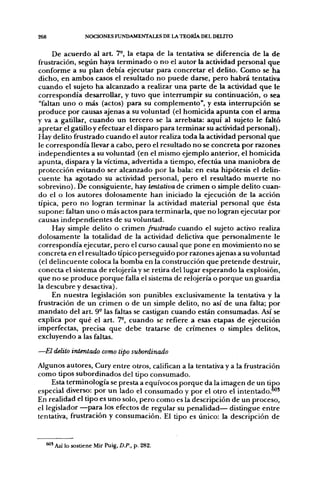 268               NOCIONES FUNDAMENTALES DE LA TEORÍA DEL DELITO


     De acuerdo al a r t 7°, la etapa de la tentativa se diferencia de la de
frustración, según haya terminado o no el autor la actividad personal que
conforme a su plan debía ejecutar para concretar el delito. Como se ha
dicho, en ambos casos el resultado no puede darse, pero habrá tentativa
cuando el sujeto ha alcanzado a realizar una parte de la actividad que le
correspondía desarrollar, y tuvo que interrumpir su continuación, o sea
"faltan uno o más (actos) para su complemento", y esta interrupción se
produce por causas ajenas a su voluntad (el homicida apunta con el arma
y va a gatillar, cuando un tercero se la arrebata: aquí al sujeto le faltó
apretar el gatillo y efectuar el disparo para terminar su actividad personal).
Hay delito frustrado cuando el autor realiza toda la actividad personal que
le correspondía llevar a cabo, pero el resultado no se concreta por razones
independientes a su voluntad (en el mismo ejemplo anterior, el homicida
apunta, dispara y la víctima, advertida a tiempo, efectúa una maniobra de
protección evitando ser alcanzado por la bala: en esta hipótesis el delin-
cuente ha agotado su actividad personal, pero el resultado muerte no
sobrevino). De consiguiente, hay tentativa de crimen o simple delito cuan-
do el o los autores dolosamente han iniciado la ejecución de la acción
típica, pero no logran terminar la actividad material personal que ésta
supone: faltan uno o más actos para terminarla, que no logran ejecutar por
causas independientes de su voluntad.
     Hay simple delito o crimen frustrado cuando el sujeto activo realiza
dolosamente la totalidad de la actividad delictiva que personalmente le
correspondía ejecutar, pero el curso causal que pone en movimiento no se
concreta en el resultado típico perseguido por razones ajenas a su voluntad
(el delincuente coloca la bomba en la construcción que pretende destruir,
conecta el sistema de relojería y se retira del lugar esperando la explosión,
que no se produce porque falla el sistema de relojería o porque un guardia
la descubre y desactiva).
     En nuestra legislación son punibles exclusivamente la tentativa y la
frustración de un crimen o de un simple delito, no así de una falta; por
mandato del art. 9- las faltas se castigan cuando están consumadas. Así se
explica por qué el art. 7°, cuando se refiere a esas etapas de ejecución
imperfectas, precisa que debe tratarse de crímenes o simples delitos,
excluyendo a las faltas.

—El delito intentado como tipo subordinado
Algunos autores, Cury entre otros, califican a la tentativa y a la frustración
como tipos subordinados del tipo consumado.
     Esta terminología se presta a equívocos porque da la imagen de un tipo
especial diverso: por un lado el consumado y por el otro el intentado."*'
En realidad el tipo es uno solo, pero como es la descripción de un proceso,
el legislador —para los efectos de regular su penalidad— distingue entre
tentativa, frustración y consumación. El tipo es único: la descripción de


      ' Así lo sostiene Mir Puig, D.P., p. 282.
 