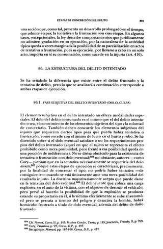 ETAPAS DE CONCREaÓN DEL DELITO                                 269

una acción que, como tal, presenta un desarrollo prolongado en el tiempo,
que admite etapas; la tentativa y la frustración son esas etapas. En algunos
casos, excepcionales, la ley describe comportamientos que jurídicamente
no admiten gradación en su ejecución, por la naturaleza de la actividad
típica queda a veces marginada la posibilidad de su parciaiización en actos
de tentativa o frustración, pues su ejecución, por llevarse a cabo en un solo
acto, importa en sí su consumación, como sucede en la injuria (art. 416).


            86. LA ESTRUCTURA DEL DELITO INTENTADO


Se ha señalado la diferencia que existe entre el delito frustrado y la
tentativa de delito, pero lo que se analizará a continuación corresponde a
ambas etapas de ejecución.


        8 6 . 1 . FASE SUBJETIVA DEL DEUTO INTENTADO (DOLO, CULPA)



El elemento subjetivo en el delito intentado no ofrece modalidades espe-
ciales. El dolo del delito consumado es el mismo que el del delito intenta-
do: o sea, el conocimiento de los elementos objetivos del tipo y la voluntad
de concretarlo. También deben concurrir los elementos subjetivos del
injusto que requieren ciertos tipos para que pueda haber tentativa o
frustración, como sucede con el ánimo de lucro en el hurto y robo. Se ha
disentido sobre si el dolo eventual satisface o no los requerimientos pro-
pios del delito intentado (aquel en que el sujeto se representa el efecto
prohibido como mera posibilidad, pero frente a esa posibilidad queda en
una posición de indiferencia). No se divisa obstáculo para la existencia de
tentativa o frustración con dolo eventual;^"* no obstante, autores —como
Cury— piensan que en la tentativa necesariamente se requeriría del dolo
direclo,^^ porque estas etapas de ejecución se caracterizan, precisamente,
por la finalidad de concretar el tipo; no podría haber tentativa ^-de
consiguiente— cuando se está únicamente ante una mera posibilidad del
resultado injusto. La doctrina mayoritariamente acepta que puede darse
en la tentativa del dolo eventual.^^ El delincuente que coloca una carga
explosiva en el auto de la víctima, con el objetivo de destruir el vehículo,
pero prevé al hacerlo la posibilidad de que la explosión se produzca
estando su propietario en él, si la víctima efectivamente se sube al automó-
vil pero se percata a tiempo del peligro y desactiva la bomba, habrá
homicidio frustrado a título de dolo eventual, además del delito de daño
frustrado.


  ^* Cfr. Novoa, Cuno, II, p. 143; Muñoz Conde, Temía, p. I85;Jescheck, Tratado, II, p. 703.
  ™' Cury, Tentativa, p. 97; Creus, D.P., p. 4S7.
  *"* Bacigalupo, Manual, pp. 167-168; Creus, D.P., p. 437.
 