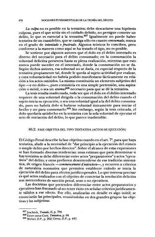 270                  NOCIONES FUNDAMENTALES DE LA TEORÍA DEL DEUTO


     La culpa no es posible en la tentativa; debe descartarse una hipótesis
culposa, pues el que actúa sin el cuidado debido, no persigue cometer un
delito, lo que es esencial a la tentativa.^' Igualmente no puede haber
tentativa de un cuasidelito, que se castiga sólo en cuanto consumado, nunca
en el grado de intentado o frustrado. Algunos teóricos lo conciben, pero
conforme a la manera como aquí se ha tratado el tipo, no es posible.
     Se sostiene por algunos autores que el dolo en el delito intentado es
diverso del necesario para el delito consumado; en la consumación la
voluntad delictiva persevera hasta su plena realización, mientras que esto
nunca puede suceder en el intentado, donde la consumación no se da.
Según dichos autores, esa voluntad no se daría, en especial respecto de la
tentativa propiamente tal, donde le queda al sujeto actividad por realizar,
y cuya voluntariedad no habría podido manifestarse fácticamente en rela-
ción a los actos omitidos. La misma constituiría un elemento subjetivo del
tipo —^y no dolo—, pues consistiría en una simple pretensión, una aspira-
ción o móvil, o sea un animtiJ''^ necesario para que se dé la tentativa.
     La tesis resulta inadecuada, toda vez que el dolo en el delito intentado
requiere de una voluntad dirigida o la consumación del delito cuando el
sujeto inicia su ejecución, o sea una voluntad igual a la del delito consuma-
do, pues no habría dolo si hubiese voluntad únicamente para iniciar el
hecho y no para consumarlo.^*'^ Sin embargo, según la tesis criticada, el
dolo quedaría satisfecho en la tentativa con la sola voluntad de ejecutar el
acto de iniciación del delito, lo que parece inadmisible.


          8 6 . 2 . FASE OBJETIVA DEL TIPO TENTATIVA (ACTOS DE EJECUCIÓN)


El Código Penal describe la fase objetiva cuando en el art. 7°, para que haya
tentativa, alude a la necesidad de "dar principio a la ejecución del crimen
o simple delito por hechos directos". Sobre el alcance de estas expresiones
se han formado diversas tendencias: unas estiman que para determinar si
hay tentativa se debe diferenciar entre actos "preparatorios" y actos "ejecu-
tivos" del delito; y otras prefieren desentenderse de esa tradición sistemá-
tica, de origen francés —commencement d'exécution—, y recurren a criterios
de naturaleza normativa que permiten establecer cuándo se inicia la
ejecución del delito para efectos jurídico-penales. Lo que interesa precisar
es qué actos realizados con el objetivo de concretar la resolución delictiva
son merecedores de sanción penal, sean o no ejecutivos.
     Las doctrinas que pretenden diferenciar entre actos preparatorios y
ejecutivos han fracasado al no tener éxito en señalar criteriosjurídicamen-
te válidos a ese efecto. Por ello, analizarlas en detalle es algo inútil; se
enunciarán las principales, reuniéndolas en dos grandes grupos: las obje-
tivas y las subjetivas.


      ^^Jescheck, Tratado, 11, p. 704.
      ^^ Entre otros Cury, Tentativa, p. 94.
      ^ Welzel, D.P., p. 262; Creus, D.P.. p. 4S7.
 