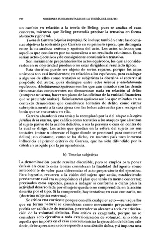 272            NOCIONES FUNDAMEfJTALES DE LA TEORÍA DEL DELITO


 un cambio en relación a la teoría de Beling, pues se analiza el caso
 concreto, mientras que Beling pretendía precisar la tentativa en forma
abstracta y general.
      Teoría de Carrara (objetiva impropia). Se incluye también entre las doctri-
 nas objetivas la sostenida por Carrara en su primera época, que distinguía
 entre la naturaleza unívoca y equívoca del acto. Los actos unívocos son
aquellos que conducen por su naturaleza a un resultado criminoso. Éstos
 serían actos ejecutivos y de consiguiente constituirían tentativa.
      Son meramente preparatorios los actos equívocos, los que al conside-
rarlos en su objetividad pueden o no estar dirigidos al resultado típico.
      Esta doctrina puede ser objeto de serios reparos, porque los actos
 unívocos son casi inexistentes; en relación a los equívocos, para catalogar
a algunos de ellos como tentativa se subjetiviza la doctrina al recurrir al
propósito del autor, pues distingue entre actos relativa y absolutamente
 equívocos. Absolutamente equívocos son los que aun mirados con las demás
circunstancias concurrentes no demuestran nada en relación al delito
 (comprar un arma, hacer un plano de las oficinas de la entidad financiera
 que se pretende asaltar). Relativamente equívocos son los que mirados en su
 contexto demuestran que constituyen tentativa de delito, como entrar
 subrepticiamente a la casa ajena con las bolsas adecuadas para recoger el
 botín que se encuentra en ella.
      Carrara abandonó esta tesis y la reemplazó por la del ataque a la esfera
jurídica de la víctima, que califica como tentativa a los ataques que alcanzan
al sujeto pasivo de la acción delictiva, o sea la persona o cosa en contra de
 la cual se dirige. Los actos que quedan en la esfera del sujeto no son
 tentativa (mirar u observar el lugar donde se penetrará para cometer el
 delito); no obstante, como se ha dicho, en nuestro país tuvo inmensa
 influencia el primer criterio de Carrara, que ha sido difundido por la
 cátedra y acogido por la jurisprudencia.

                            b) Teorías subjetivas
La denominación puede resultar discutible, pero se emplea para poner
énfasis en cuanto estas teorías consideran la finalidad del agente como
antecedente de valor para diferenciar el acto preparatorio del ejecutivo.
Para lograrlo, recurren a la visión del sujeto que actúa, estableciendo
previamente cuál era su propósito y el plan que tenía en mente concretar;
precisados estos aspectos, pasan a indagar si conforme a dicho plan la
actividad desarrollada por el sujeto queda o no comprendida en la acción
descrita por el tipo. Si la comprende, hay tentativa; en caso contrario, no
(doctrina subjetiva extrema).
     Se critica esta corriente porque con ella cualquier acto —aun aquellos
que en forma natural se consideran como meramente preparatorios—
podría ser calificado de tentativa, y extender su alcance a toda exterioriza-
ción de la voluntad delictiva. Esta crítica es exagerada, porque no se
considera acto ejecutivo a toda exteriorización de voluntad, sino sólo a
aquella que importa en el caso concreto iniciar la ejecución del delito; vale
decir, debe apreciarse si corresponde a una decisión dolosa, y si importa una
 