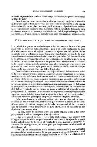 ETAPAS DE CONCRECIÓN DEL DELITO                                    27S


m a n e r a de principiar a. realizar la acción previamente p r o p u e s t a conforme
al plan del autor.
      Esta doctrina tiene u n a variante (limitadamente subjetiva u objetiva
individual) q u e si bien r e c u r r e al propósito del delincuente y a la previa
determinación d e su plan, u n a vez q u e los conoce, objetivamente y c o m o
tercero imparcial, e x a m i n a el c o m p o r t a m i e n t o i n c o m p l e t o del sujeto para
establecer si q u e d a o n o c o m p r e n d i d o d e n t r o del tipo penal respectivo: si
así sucede, se trata d e u n acto ejecutivo; en caso contrario, es p r e p a r a t o r i o .


    86.3. EL COMIENZO DE LA EJECUCIÓN DEL DEUTO EN EL CÓDIGO PENAL

Los principios q u e se e n u n c i a r á n son aplicables tanto a la tentativa pro-
p i a m e n t e tal c o m o al delito fi^ustrado; para q u e se d é cualquiera d e esas
dos alternativas d e b e el sujeto c o m e n z a r la ejecución del delito. Se h a
señalado q u e la diferencia e n t r e tentativa y frustración d e p e n d e d e si el
a u t o r ha t e r m i n a d o o n o la actividad personal q u e d e b e r í a h a b e r realizado.
Si n o alcanzó a t e r m i n a r la acción hay tentativa, esto es faltaría parte de su
actividad, le q u e d a r í a n algunos actos p o r realizar; al contrario, si t e r m i n ó
t o d o lo que le c o r r e s p o n d í a ejecutar p e r o el resultado n o se p r o d u c e , sea
p o r q u e el curso causal q u e puso en actividad es defectuoso o p o r q u e
terceros lo i n t e r r u m p i e r o n , hay delito frustrado.
        Para establecer si se c o m e n z ó o n o la ejecución del delito, resulta inútil
toda referencia sobre si se está o n o a n t e u n acto p r e p a r a t o r i o o ejecutivo.
N o obstante lo señalado, la doctrina nacional conserva tal criterio. Así, el
profesor Etcheberry e n u m e r a varios principios que p e r m i t e n diferenciar
un acto m e r a m e n t e p r e p a r a t o r i o — q u e q u e d a r í a fuera d e la tentativa— d e
un acto d e ejecución, q u e importaría tentativa, principios q u e en definitiva
lo q u e precisan es c u á n d o ese acto i m p o r t a u n c o m i e n z o d e la ejecución
del delito y c u á n d o n o y, luego, se pasa a calificar al s e g u n d o c o m o
p r e p a r a t o r i o . El profesor Cury también distingue e n t r e actos preparatorios
(que n o constituirían tentativa) y ejecutivos (que sí la constituirían),
a p l i c a n d o al efecto principios propios de la teoría subjetiva limitada.
        Debe a b a n d o n a r s e la diferenciación e n t r e ambas clases d e actos en
relación al delito i n t e n t a d o , institución q u e n o tiene sustento en la comi-
sión de actos ejecutivos, p o r q u e p u e d e h a b e r tentativa d e delito con actos
q u e se califican c o m o preparatorios. Esta afirmación se sustenta en los
siguientes razonamientos:
        —La ley, c o m o lo expresa Cury, en parte alguna alude a los actos
p r e p a r a t o r i o s ni los c o n t r a p o n e a los ejecutivos.
        —En la realidad natural —lo señala Etcheberry— n o existen u n a
categoría especial d e actos preparatorios y otra d e actos ejecutivos, pues
todos subjetivamente tíendeü al resultado y objetivamente ninguno lo
alcanza. De consiguiente, n o tiene p o r qué i m p o n e r s e tal distinción al
d e r e c h o penal.
        —El C.P. se d e s e n t i e n d e d e la referida clasificación y en múltiples
o p o r t u n i d a d e s sanciona actos d e simple preparación, c o m o sucede conocí
autor q u e suministra m e d i o s d e ejecución (art. 15 N° 3°), o la colaboración
 