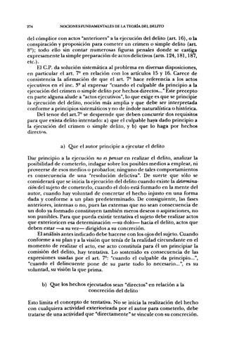 274           NOCIONES FUNDAMENTALES DE LA TEORÍA DEL DELITO


del cómplice con actos "anteriores" a la ejecución del delito (art. 16), o la
conspiración y proposición para cometer un crimen o simple delito (art.
8°); todo ello sin contar numerosas figuras penales donde se castiga
expresamente la simple preparación de actos delictivos (arts. 124,181,187,
etc.).
     El C.P. da solución sistemática al problema en diversas disposiciones,
en particular el art. 7- en relación con los artículos 15 y 16. Carece de
consistencia la afirmación de que el art. 7- hace referencia a los actos
ejecutivos en el inc. 3° al expresar "cuando el culpable da principio a la
ejecución del crimen o simple delito por hechos directos..." Este precepto
en parte alguna alude a "actos ejecutivos", lo que exige es que se principie
la ejecución del delito, noción más amplia y que debe ser interpretada
conforme a principios sistemáticos y no de índole naturalística o histórica.
     Del tenor del art.7° se desprende que deben concurrir dos requisitos
para que exista delito intentado: a) que el culpable haya dado principio a
la ejecución del crimen o simple delito, y b) que lo haga por hechos
directos.

               a) Que el autor principie a ejecutar el delito

Dar principio a la ejecución no es pensar en realizar el delito, analizar la
posibilidad de cometerlo, indagar sobre los posibles medios a emplear, ni
proveerse de esos medios o probarlos; ninguno de tales comportamientos
es consecuencia de una "resolución delictiva". De suerte que sólo se
considerará que se inicia la ejecución del delito cuando existe la determina-
ción del sujeto de cometerlo, cuando el dolo está formado en la mente del
autor, cuando hay voluntad de concretar el hecho injusto en una forma
dada y conforme a un plan predeterminado. De consiguiente, las fases
anteriores, internas o no, pues las extemas que no sean consecuencia de
un dolo ya formado constituyen también meros deseos o aspiraciones, no
son punibles. Para que pueda existir tentativa el sujeto debe realizar actos
que exterioricen esa determinación —su dolo— hacia el delito, actos que
deben estar —^a su vez— dirigidos a su concreción.
    El análisis antes indicado debe hacerse con los ojos del sujeto. Cuando
conforme a su plan y a la visión que tenía de la realidad circundante en el
momento de realizar el acto, ese acto constituía para él un principiar la
comisión del delito, hay tentativa. Lo sostenido es consecuencia de las
expresiones usadas por el art. 7°: "cuando el culpable da principio...",
"cuando el delincuente pone de su parte todo lo necesario...", es su
voluntad, su visión la que prima.

      b) Que los hechos ejecutados sean "directos" en relación a la
                         concreción del delito

Esto limita el concepto de tentativa. No se inicia la realización del hecho
con cualquiera actividad exteriorizada por el autor para cometerlo, debe
tratarse de una actividad que "directamente" se vincule con su concreción.
 