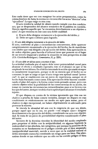 ETAPAS DE CONCREOÓN DEL DELITO                   275


Esto nada tiene que ver con marginar los actos preparatorios, como lo
estima Jiménez de Asúa; la norma no circunscribe los actos "directos" a los
"ejecutivos". Lo que exige es otra cosa.
    El acto tendrá la calidad de directo cuando cumple con dos condicio-
nes, que se desprenden del alcance semántico de la palabra en cuestión.
Directo significa aquello que "se encamina derechamente a un objetivo o
mira", lo que encierra en este caso una doble cualidad:
    i) El acto debe dirigirse rectamente a la ejecución del delito, y
    ii) Debe ser apto o idóneo para lograrlo.
i) El acto debe dirigirse rectamente a la ejecución del delito.
El acto, conforme al plan y circunstancias concurrentes, debe aparecer
categóricamente encaminado a la ejecución del hecho; ha de manifestar
con nitidez que está dirigido a la ejecución del delito. Esta apreciación es
de orden objetivo; para hacerla el tribunal tiene que ponerse en el lugar
de un tercero imparcial y analizar la situación en una perspectiva ex ante
(Cfr. Córdoba-Rodríguez, Comentarios, II, p. 220).

ii) El acto debe ser idóneo para concretar el tipo.
La actividad realizada por el sujeto debe tener potencialidad causal para
alcanzar el efecto o resultado esperado; éste es el alcance en que se ha
empleado la voz idónea. En el delito intentado la acción ejecutada siempre
es causalmente inoperante, porque es de su esencia que el hecho no se
consume; lo que se exige es que el acto tenga una aptitud causal "poten-
cial", lo que se establecerá con un juicio de experiencia, aunque en el
hecho haya fracasado como causa. Esta apreciación debe hacerse conside-
rando el plan del sujeto y la forma como tenía pensado actuar, pero con
criterio objetivo sobre la posibilidad de las consecuencias de su acción, sin
tomar en cuenta las circunstancias extraordinarias; pues si se hiciera con
los ojos del autor, siempre tendría el acto aptitud para alcanzar el resultado
injusto.
     El que dispara en contra de la víctima ignorando que ésta usa un
chaleco a prueba de balas comete tentativa, aunque un disparo en esas
condiciones es evidentemente un medio no apto para matar, pero el
chaleco es algo excepcional, un balazo objetivamente es adecuado para
provocar la muerte.
     Se vincula la idoneidad del acto con la exigencia de que sea directo,
porque aquel que no lo sea, no puede —en ningún caso— dirigirse
derechamente a la ejecución del delito, considerado ese acto con objetivi-
dad. Se trata de un juicio de previsibilidad objetiva considerando el plan
del autor.
     Sectores de la doctrina vinculan la idoneidad del medio empleado
para perpetrar el delito con la antijuridicidad; en algunas hipótesis la
inidoneidad es tan absoluta, tan categórica, que aunque la punición de la
tentativa no se fundamenta en el peligro corrido por el bien amparado
 (antijuridicidad material), sucede a veces que en la realidad natural el
delito intentado nunca ha constituido un riesgo para ese bien. Hay alter-
nativas donde es tan evidente que no sólo no ha corrido peligro el bien
 