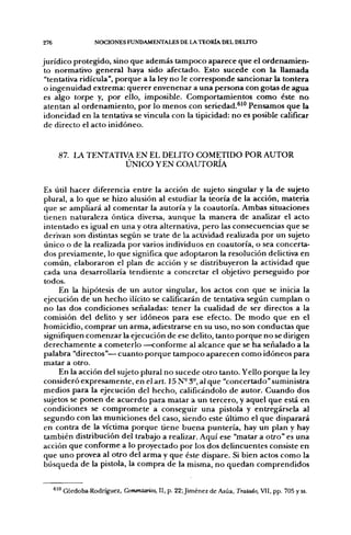 276                 NOCIONES FUNDAMENTALES DE LA TEORÍA DEL DELITO


jurídico protegido, sino que además tampoco aparece que el ordenamien-
 to normativo general haya sido afectado. Esto sucede con la llamada
 "tentativa ridicula", porque a la ley no le corresponde sancionar la tontera
 o ingenuidad extrema: querer envenenar a una persona con gotas de agua
es algo torpe y, por ello, imposible. Comportamientos como éste no
atenían al ordenamiento, por lo menos con seriedad.^'" Pensamos que la
 idoneidad en la tentativa se vincula con la tipicidad: no es posible calificar
 de directo el acto inidóneo.


       87. LA TENTATIVA EN EL DELITO COMETIDO POR AUTOR
                      ÚNICO Y EN COAUTORÍA


Es útil hacer diferencia entre la acción de sujeto singular y la de sujeto
plural, a lo que se hizo alusión al estudiar la teoría de la acción, materia
que se ampliará al comentar la autoría y la coautoría. Ambas situaciones
tienen naturaleza óntica diversa, aunque la manera de analizar el acto
intentado es igual en una y otra alternativa, pero las consecuencias que se
derivan son distintas según se trate de la actividad realizada por un sujeto
único o de la realizada por varios individuos en coautoría, o sea concerta-
dos previamente, lo que significa que adoptaron la resolución delictiva en
común, elaboraron el plan de acción y se distribuyeron la actividad que
cada una desarrollaría tendiente a concretar el objetivo perseguido por
todos.
     En la hipótesis de un autor singular, los actos con que se inicia la
ejecución de un hecho ilícito se calificarán de tentativa según cumplan o
no las dos condiciones señaladas: tener la cualidad de ser directos a la
comisión del delito y ser idóneos para ese efecto. De modo que en el
homicidio, comprar un arma, adiestrarse en su uso, no son conductas que
signifiquen comenzar la ejecución de ese delito, tanto porque no se dirigen
derechamente a cometerlo —conforme al alcance que se ha señalado a la
palabra "directos"—cuanto porque tampoco aparecen como idóneos para
matar a otro.
     En la acción del sujeto plural no sucede otro tanto. Yello porque la ley
consideró expresamente, en el art. 15 N-3°,al que "concertado" suministra
medios para la ejecución del hecho, calificándolo de autor. Cuando dos
sujetos se ponen de acuerdo para matar a un tercero, y aquel que está en
condiciones se compromete a conseguir una pistola y entregársela al
segundo con las municiones del caso, siendo este último el que disparará
en contra de la víctima porque tiene buena puntería, hay un plan y hay
también distribución del trabajo a realizar. Aquí ese "matar a otro" es una
acción que conforme a lo proyectado por los dos delincuentes consiste en
que uno provea al otro del arma y que éste dispare. Si bien actos como la
búsqueda de la pistola, la compra de la misma, no quedan comprendidos


      ^'^ Córdoba-Rodríguez, Comentarios, II, p. 22;Jiménez de Asúa, Tratado, VII, pp. 705 y ss.
 