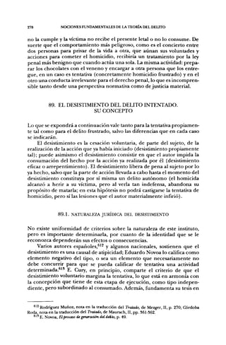 278                  NOCIONES FUNDAMENTALES DE LA TEORÍA DEL DELITO


n o la c u m p l e y la víctima n o recibe el p r e s e n t e letal o n o lo c o n s u m e . De
suerte q u e el c o m p o r t a m i e n t o más peligroso, c o m o es el concierto e n t r e
dos personas para privar d e la vida a otra, q u e a u n a n sus voluntades y
acciones p a r a c o m e t e r el homicidio, recibiría u n tratamiento por la ley
penal más b e n i g n o q u e c u a n d o actúa u n a sola. La misma actividad: prepa-
rar los chocolates con el v e n e n o y encargar a otra p e r s o n a q u e los entre-
gue, en u n caso es tentativa ( c o n c r e t a m e n t e h o m i c i d i o frustrado) y en el
otro u n a c o n d u c t a irrelevante para el d e r e c h o penal, lo q u e es i n c o m p r e n -
sible tanto desde u n a perspectiva normativa c o m o de justicia material.



              89. EL DESISTIMIENTO DEL DELITO INTENTADO.
                              SU CONCEPTO

Lo que se e x p o n d r á a continuación vale tanto para la tentativa p r o p i a m e n -
te tal c o m o para el delito frustrado, salvo las diferencias q u e en cada caso
se indicarán.
     El desistimiento es la cesación voluntaria, de parte del sujeto, d e la
realización d e la acción que ya había iniciado (desistimiento p r o p i a m e n t e
tal); p u e d e asimismo el desistimiento consistir en q u e el autor impida la
consumación del h e c h o p o r la acción ya realizada p o r él (desistimiento
eficaz o a r r e p e n t i m i e n t o ) . El desistimiento libera d e p e n a al sujeto p o r lo
ya h e c h o , salvo q u e la p a r t e de acción llevada a cabo hasta el m o m e n t o del
desistimiento constituya p o r sí misma u n delito a u t ó n o m o (el h o m i c i d a
alcanzó a herir a su víctima, p e r o al verla tan indefensa, a b a n d o n a su
propósito d e matarla; en esta hipótesis n o p o d r á castigarse la tentativa de
homicidio, p e r o sí las lesiones q u e el a u t o r m a t e r i a l m e n t e infirió).


                    89.1. NATURALEZA JURÍDICA DEL DESISTIMIENTO

N o existe uniformidad d e criterios sobre la naturaleza d e este instituto,
p e r o es i m p o r t a n t e determinarla, p o r c u a n t o de la identidad q u e se le
reconozca d e p e n d e r á n sus efectos o consecuencias.
       Varios autores españoles,^'^ y algunos nacionales, sostienen q u e el
desistimiento es u n a causal d e atipicidad; E d u a r d o Novoa lo califica c o m o
e l e m e n t o negativo del tipo, o sea u n e l e m e n t o q u e n e c e s a r i a m e n t e n o
d e b e c o n c u r r i r para q u e se p u e d a calificar de tentativa u n a actividad
d e t e r m i n a d a . ^ ' ' E. Cury, en principio, c o m p a r t e el criterio d e q u e el
desistimiento voluntario m a r g i n a la tentativa, lo q u e está en a r m o n í a con
la concepción q u e tiene d e esta etapa d e ejecución, c o m o tipo i n d e p e n -
diente, p e r o s u b o r d i n a d o al c o n s u m a d o . Además, f u n d a m e n t a su tesis en


  ^^^ Rodríguez Muñoz, nota en la traducción del Tratado, de Mezger, II, p. 270; Córdoba
Roda, nota en la traducción del Tratado, de Maurach, II, pp. 36I-S62.
      615 E. Novoa, El proceso degeneración del delito, p. 49.
 