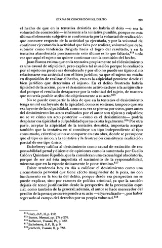 ETAPAS DE CONCRECIÓN DEL DELITO                  279


el hecho de que en la tentativa desistida no habría el dolo —o sea la
voluntad de concreción— inherente a la tentativa punible, porque en esta
última el elemento subjetivo se conformaría por la voluntad de realización
que concurre respecto de la actividad ya ejecutada, y por la voluntad de
continuar ejecutando la actividad que faltapor realizar, voluntad que debe
subsistir como tendencia dirigida hacia el logjro del resultado, y en la
tentativa abandonada precisamente esto último es lo que faltaría,^'^ toda
vez que aquí el sujeto no quiere continuar con la comisión del hecho.
     Juan Bustos estima que en la tentativa propiamente tal el desistimiento
es una causal de atipicidad, pero explica tal situación porque lo realizado
por el sujeto no puede ser desvalorado y por ello no puede ser típico al no
relacionarse esa actividad con el bien jurídico, ya que el sujeto no estaba
en disposición de realizar el hecho, esto es la atipicidad proviene desde el
bien jurídico que determina el injusto. En el delito frustrado habría
üpicidad de la acción, pero el desistimiento activo excluye a la antijuridici-
dad porque el resultado desaparece por la voluntad del sujeto, de manera
que no sería posible atribuirlo objetivamente a su acto.®'^
     No se puede compartir la idea de que en la tentativa el desistimiento
tenga un rol excluyente de la tipicidad, como se sostiene; tampoco que sea
excluyente de la culpabilidad, como a su vez se piensa por otros, pues antes
del desistimiento los actos realizados por el autor son típicos y culpables;
no se ve cómo un acto posterior —como es el desistimiento— podría
desplazar esa tipicidad o culpabilidad que ya existía legalmente.®^^ Por otra
parte, aceptar la atipicidad de la tentativa desistida, importaría aceptar
también que la tentativa en sí constituye un tipo independiente al tipo
consumado, criterio que no se comparte en esta obra, donde se presupone
que el tipo es único, y la tentativa y la frustración constituyen realización
parcial de ese tipo único.
     Etcheberry califica al desistimiento como causal de extinción de res-
ponsabilidad penal y disiente de opiniones como la sustentada por Cuello
Calón y Quintano Ripollés, que la consideran una excusa legal absolutoria,
porque de ser así ésta impediría el nacimiento de la responsabilidad,
mientras que en la especie únicamente le pone término.^''
     Existe tendencia hoy en día a calificar el desistimiento como una
circunstancia personal que tiene efecto marginador de la pena, no con
fundamento en la teoría del delito, porque desde esa perspectiva no se
puede explicar, sino por razones de política criminal, ya que la sanción
dejaría de tener justificación desde la perspectiva de la prevención espe-
cial, como también de la general; además, el autor se hace merecedor del
perdón d e l a p e n a q u e corresponde a su acto —el ya realizado—, por haber
regresado al campo del derecho por su propia voluntad.^'®



  "•"Cury.D.P., II.p. 212.
  6^^ Bustos, Manual, pp. 274 y 276.
  *l« Zaffaroni. Tratado, IV, p. 482.
  ^'•^ Etcheberry, D.P., II, p. 9.
  ^1*Jescheck, Tratado, II, p. 738.
 