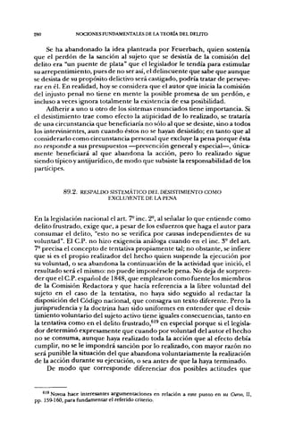 280             NOCIONES FUNDAMENTALES DE LA TEORÍA DEL DELTTO


     Se ha abandonado la idea planteada por Feuerbach, quien sostenía
que el perdón de la sanción al sujeto que se desistía de la comisión del
delito era "un puente de plata" que el legislador le tendía para estimular
su arrepentimiento, pues de no ser así, el delincuente que sabe que aunque
se desista de su propósito delictivo será castigado, podría tratar de perseve-
rar en él. En realidad, hoy se considera que el autor que inicia la comisión
del injusto penal no tiene en mente la posible promesa de un perdón, e
incluso a veces ignora totalmente la existencia de esa posibilidad.
     Adherir a uno u otro de los sistemas enunciados tiene importancia. Si
el desistimiento trae como efecto la atipicidad de lo realizado, se trataría
de una circunstancia que beneficiaría no sólo al que se desiste, sino a todos
los intervinientes, aun cuando éstos no se hayan desistido; en tanto que al
considerarlo como circunstancia personal que excluye la pena porque ésta
no responde a sus presupuestos —prevención general y especial—, única-
mente beneficiará al que abandona la acción, pero lo realizado sigue
siendo típico y antijurídico, de modo que subsiste la responsabilidad de los
partícipes.


           8 9 . 2 . RESPALDO SISTEMÁTICO DEL DESISTIMIENTO COMO
                             EXCLUYENTE DE LA PENA


En la legislación nacional el arL 7° inc. 2°, al señalar lo que entiende como
delito frustrado, exige que, a pesar de los esfuerzos que haga el autor para
consumar el delito, "esto no se verifica por causas independientes de su
voluntad". El C.P. no hizo exigencia análoga cuando en el inc. 3- del art.
 7- precisa el concepto de tentativa propiamente tal; no obstante, se infiere
que si es el propio realizador del hecho quien suspende la ejecución por
su voluntad, o sea abandona la continuación de la actividad que inició, el
resultado será el mismo: no puede imponérsele pena. No deja de sorpren-
der que el C.P. español de 1848, que emplearon como fuente los miembros
 de la Comisión Redactora y que hacía referencia a la libre voluntad del
 sujeto en el caso de la tentativa, no haya sido seguido al redactar la
disposición del Código nacional, que consagra un texto diferente. Pero la
jurisprudencia y la doctrina han sido uniformes en entender que el desis-
 timiento voluntario del sujeto activo tiene iguales consecuencias, tanto en
la tentativa como en el delito frustrado,^'^ en especial porque si el legisla-
 dor determinó expresamente que cuando por voluntad del autor el hecho
 no se consuma, aunque haya realizado toda la acción que al efecto debía
 cumplir, no se le impondrá sanción por lo realizado, con mayor razón no
 será punible la situación del que abandona voluntariamente la realización
 de la acción durante su ejecución, o sea antes de que la haya terminado.
      De modo que corresponde diferenciar dos posibles actitudes que


   *'* Novoa hace interesantes argumentaciones en relación a este punto en su Curso, II,
pp. 159-160, para fundamentar el referido criterio.
 