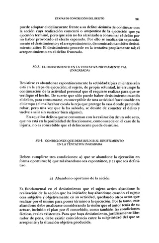 ETAPAS DE CONCRECIÓN DEL DELITO                     ggj


puede adoptar el delincuente frente a su delito: desistirsede continuar con
la acción cuya realización comenzó o arrepentirse de la ejecución que ya
ejecutó y terminó, pero que aún no ha alcanzado a consumar el delito por
no haber provocado el efecto esperado. Por ello se analizarán separada-
mente el desistimiento y el arrepentimiento, denominado también desisti-
miento activo. El desistimiento procede en la tentativa propiamente tal; el
arrepentimiento en el delito frustrado.



        8 9 . 3 . EL DESISTIMIENTO EN LA TENTATIVA PROPIAMENTE TAL
                                  (INACABADA)



Desistirse es abandonar espontáneamente la actividad típica mientras aún
está en la etapa de ejecución; el sujeto, de propia voluntad, interrumpe la
continuación de la actividad personal que él requiere realizar para que se
verifique el hecho. De suerte que sólo puede haber desistimiento cuando
el delito, para consumarse, es susceptible de una actividad fraccionable en
el tiempo (el malhechor escala la reja que protege la casa donde pretende
robar, pero una vez que la ha salvado, se desiste de cometer el delito y
vuelve a salir sin sustraer bien alguno).
     En aquellos delitos que se consuman con la realización de un solo acto,
que no está en la posibilidad de fraccionarse, como sucede en el caso de la
injuria, no es concebible que el delincuente pueda desistirse.



          8 9 . 4 . CONDiaONES QUE DEBE REUNÍR EL DESISTIMIENTO
                          EN LA TENTATIVA INACABADA



Deben cumplirse tres condiciones: a) que se abandone la ejecución en
forma oportuna; b) que tal abandono sea espontáneo, y c) que sea defini-
tivo.


                   a) Abandono oportuno de la acción

Es fundamental en el desistimiento que el sujeto activo abandone la
realización de la acción que ha iniciado; hay abandono cuando el sujeto
cesa subjetiva y objetivamente en su actividad, quedando otros actos que
realizar por el mismo para poner término a la ejecución. Por lo tanto, este
abandono debe analizarse considerando la visión que el autor tenía de su
actuar, incluido el plan por él concebido, como también las condiciones
fácticas, reales existentes. Para que haya desistimiento, jurídicamente libe-
rador de pena, debe existir coincidencia entre la subjetividad del que se
arrepiente y la situación objetiva producida.
 