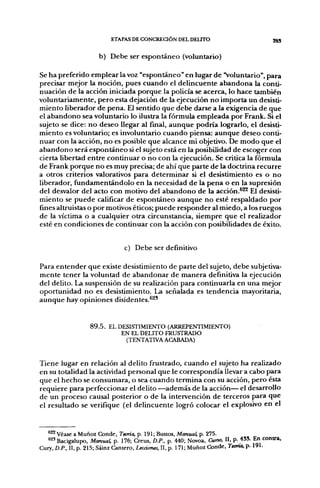 ETAPAS DE CONCRECIÓN DEL DELITO                               ggj

                      b) Debe ser espontáneo (voluntario)

Se ha preferido emplear la voz "espontáneo" en lugar de "Voluntario", para
precisar mejor la noción, pues cuando el delincuente abandona la conti-
nuación de la acción iniciada porque la policía se acerca, lo hace también
voluntariamente, pero esta dejación de la ejecución no importa un desisti-
miento liberador de pena. El sentido que debe darse a la exigencia de que
el abandono sea voluntario lo ilustra la fórmula empleada por Frank. Si el
sujeto se dice: no deseo llegar al final, aunque podría lograrlo, el desisti-
miento es voluntario; es involuntario cuando piensa: aunque deseo conti-
nuar con la acción, no es posible que alcance mi objetivo. De modo que el
abandono será espontáneo si el sujeto está en la posibilidad de escoger con
cierta libertad entre continuar o no con la ejecución. Se critica la fórmula
de Frank porque no es muy precisa; de ahí que parte de la doctrina recurre
a otros criterios valorativos para determinar si el desistimiento es o no
liberador, fundamentándolo en la necesidad de la pena o en la supresión
del desvalor del acto con motivo del abandono de la acción.*^ El desisti-
miento se puede calificar de espontáneo aunque no esté respaldado por
fines altruistas o por motivos éticos; puede responder al miedo, a los ruegos
de la víctima o a cualquier otra circunstancia, siempre que el realizador
esté en condiciones de continuar con la acción con posibilidades de éxito.


                                c) Debe ser definitivo

Para entender que existe desistimiento de parte del sujeto, debe subjetiva-
mente tener la voluntad de abandonar de manera definitiva la ejecución
del delito. La suspensión de su realización para continuarla en una mejor
oportunidad no es desistimiento. La señalada es tendencia mayoritaria,
aunque hay opiniones disidentes.^^*


                   8 9 . 5 . EL DESISTIMIENTO (ARREPENTIMIENTO)
                                 EN EL DELITO FRUSTRADO
                                  (TENTATIVA ACABADA)


Tiene lugar en relación al delito frustrado, cuando el sujeto ha realizado
en su totalidad la actividad personal que le correspondía llevar a cabo para
que el hecho se consumara, o sea cuando termina con su acción, pero ésta
requiere para perfeccionar el delito —además de la acción— el desarrollo
de un proceso causal posterior o de la intervención de terceros para que
el resultado se verifique (el delincuente logró colocar el explosivo en el


   ®^ Véase a Muñoz Conde, Tama, p. 191; Bustos, Manual, p. 275.
   ^2' Bacigalupo, Manual, p. 176; Creus, D.P.. p. 440; Novoa, Curso, II, p. 435. En contra,
Cury, D.P., II, p. 215; Sáinz Cantero, Lecciones, II, p. 171; Muñoz Conde. Tama, p. 191.
 