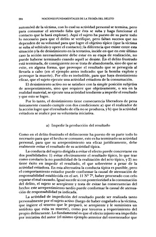 284            NOCIONES FUNDAMENTALES DE LA TEOIÜA DEL DELITO


automóvil de la víctima, con lo cual su actividad personal se termina, pero
para consumar el atentado falta que ésta se suba y haga funcionar el
contacto que la hará explotar). Aquí el sujeto ha puesto de su parte todo
lo necesario para que el delito se verifique, pero faltan sucesos que no
dependen de su voluntad para que logre el objetivo típico (que la víctima
se suba al vehículo y opere el contacto); la diferencia que existe entre esta
situación y la de desistimiento en la tentativa, incide en que en este último
caso la acción necesariamente debe estar en su etapa de realización, no
puede haberse terminado cuando aquél se desiste. En el delito frustrado
está terminada, de consiguiente no se trata de abandonarla, sino de que se
evite, en alguna forma, que provoque el resultado que se perseguía al
llevarla a cabo (en el ejemplo antes indicado: que la bomba explote y
provoque la muerte). Por ello es ineludible, para que haya desistimiento
eficaz, que el sujeto ejecute una actividad evitadora de la consumación.
     El desistimiento activo no se satisface con la simple posición subjetiva
de arrepentimiento, sino que requiere que objetivamente, o sea en la
realidad material, se ejecute una actividad tendiente a impedir el resultado
y que esto se logre.
     Por lo tanto, el desistimiento tiene consecuencia liberadora de pena
únicamente cuando cumple con dos condiciones: a) que el realizador de
la acción logre que el resultado de ella no se produzca, y b) que la actividad
evitadora se realice por su voluntaria iniciativa.


                  a) Impedir la producción del resultado

Como en el delito frustrado el delincuente ha puesto de su parte todo lo
necesario para que el hecho se consume, esto es ha terminado su actividad
personal, para que su arrepentimiento sea eficaz jurídicamente, debe
realmente evitar el resultado de su actividad típica.
     La conducta del sujeto dirigida a evitar el efecto puede concretarse en
dos posibilidades: 1) evitar efectivamente el resultado típico, lo que trae
como corolario la no punibilidad de la realización del acto típico, y 2) no
tiene éxito en impedir el resultado, el que sobreviene a pesar de la
actividad evitadora. En esta alternativa la conducta típica es punible, pero
el comportamiento evitador puede conformar la causal de atenuación de
responsabilidad establecida en el art. U N - 7-, haber procurado con celo
reparar el mal causado. Igual sucede si con posterioridad a la consumación
del delito, el sujeto se arrepiente y trata de evitar las consecuencias del
hecho: este arrepentimiento tardío puede conformar la causal de atenua-
ción de responsabilidad ya indicada.
     La actividad de impedición del resultado puede ser realizada tanto
personalmente por el sujeto activo (luego de haber engañado a la víctima,
que ingiere el veneno que le preparó, se arrepiente y le suministra un
antídoto que evita su muerte), como por terceros a requerimiento del
propio delincuente. Lo fundamental es que el efecto injusto sea impedido
por iniciativa del autor (el mismo ejemplo anterior del envenenador que
 
