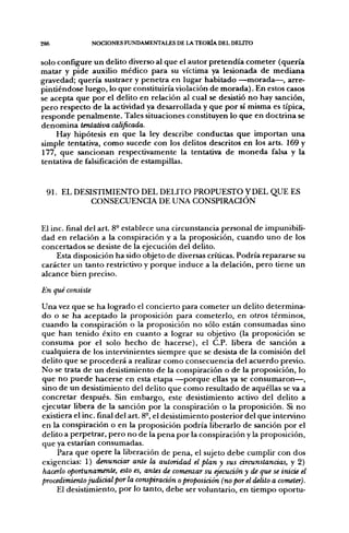 286               NOCIONES FUNDAMENTALES DE LA TEORÍA DEL DELITO


solo configure u n delito diverso al q u e el a u t o r p r e t e n d í a c o m e t e r (quería
matar y pide auxilio m é d i c o para su víctima ya lesionada d e m e d i a n a
gravedad; q u e r í a sustraer y p e n e t r a en lugar habitado — m o r a d a — , arre-
pintiéndose luego, lo q u e constituiría violación d e m o r a d a ) . En estos casos
se acepta q u e p o r el delito en relación al cual se desistió n o hay sanción,
p e r o respecto d e la actividad ya desarrollada y q u e p o r sí misma es típica,
r e s p o n d e p e n a l m e n t e . Tales situaciones constituyen lo q u e en doctrina se
d e n o m i n a tentativa calificada.
       Hay hipótesis e n q u e la ley describe conductas q u e i m p o r t a n u n a
simple tentativa, como sucede con los delitos descritos e n los arts. 169 y
177, q u e sancionan respectivamente la tentativa d e m o n e d a falsa y la
tentativa d e falsificación d e estampillas.



  9 1 . EL DESISTIMIENTO DEL DELITO P R O P U E S T O Y DEL Q U E ES
              CONSECUENCIA DE UNA CONSPIRACIÓN


El inc. final del art. 8° establece una circunstancia personal d e impunibili-
dad en relación a la conspiración y a la proposición, c u a n d o u n o d e los
concertados se desiste d e la ejecución del delito.
     Esta disposición h a sido objeto d e diversas críticas. Podría repararse su
carácter un tanto restrictivo y p o r q u e i n d u c e a la delación, p e r o tiene un
alcance bien preciso.

En qué consiste

U n a vez q u e se h a logrado el concierto para cometer u n delito determina-
d o o se h a a c e p t a d o la proposición para cometerlo, en otros términos,
c u a n d o la conspiración o la proposición n o sólo están consumadas sino
q u e h a n tenido éxito en c u a n t o a lograr su objetivo (la proposición se
c o n s u m a p o r el solo h e c h o d e hacerse), el C.P. libera d e sanción a
cualquiera d e los intervinientes siempre q u e se desista d e la comisión del
delito q u e se p r o c e d e r á a realizar c o m o consecuencia del a c u e r d o previo.
N o se trata d e u n desistimiento d e la conspiración o d e la proposición, lo
q u e n o p u e d e hacerse en esta etapa — p o r q u e ellas ya se c o n s u m a r o n — ,
sino d e u n desistimiento del delito q u e c o m o resultado d e aquéllas se va a
concretar después. Sin e m b a r g o , este desistimiento activo del delito a
ejecutar libera d e la sanción p o r la conspiración o la proposición. Si n o
existiera el inc. final del art. 8°, el desistimiento posterior del q u e intervino
en la conspiración o en la proposición p o d r í a liberarlo de sanción p o r el
delito a perpetrar, p e r o n o de la p e n a p o r la conspiración y la proposición,
que ya estarían consumadas.
       Para que o p e r e la liberación de p e n a , el sujeto d e b e cumplir con dos
exigencias: 1) denunciar ante la autoridad el plan y sus circunstancias, y 2)
hacerlo oportunamente, esto es, antes de comenzar su ejecución y de qu£ se inicie el
procedimiento judicial por la conspiraáón o proposición (no por el delito a cometer).
       El desistimiento, p o r lo tanto, d e b e ser voluntario, en t i e m p o oportu-
 