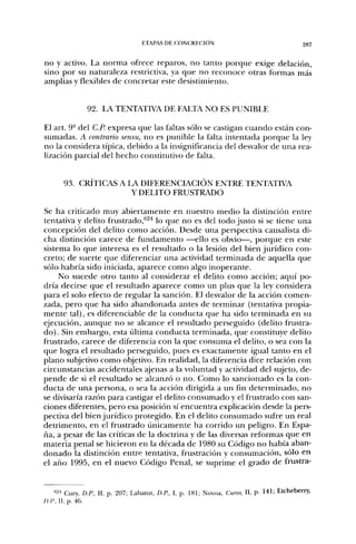 ETAPAS DE CONCRECIÓN                                      287


no y activo. La norma ofrece reparos, no tanto porque exige delación,
sino por su naturaleza restrictiva, ya que no reconoce otras formas más
amplias y flexibles de concretar este desistimiento.


               92. LA TENTATIVA DE FALTA NO ES PUNIBLE

El art. 9- del C.P. expresa que las faltas sólo se castigan cuando están con-
sumadas. A contrario sensu, no es punible la falta intentada porque la ley
no la considera típica, debido a la insignificancia del desvalor de una rea-
lización parcial del hecho constitutivo de falta.


       93. CRITICAS A LA DIFERENCIACIÓN ENTRE TENTATFVA
                       Y DELITO FRUSTRADO

Se ha criticado muy abiertamente en nuestro medio la distinción entre
tentativa y delito frustrado,^^'^ lo que no es del todo justo si se tiene una
concepción del delito como acción. Desde una perspectiva causalista di-
cha distinción carece de fundamento —ello es obvio—, porque en este
sistema lo que interesa es el resultado o la lesión del bien jurídico con-
creto; de suerte que diferenciar una actividad terminada de aquella que
sólo, habría sido iniciada, aparece como algo inoperante.
     No sucede otro tanto al considerar el delito como acción; aquí po-
dría decirse que el resultado aparece como un plus que la ley considera
para el solo efecto de regular la sanción. El desvalor de la acción comen-
zada, pero que ha sido abandonada antes de terminar (tentativa propia-
mente tal), es diferenciable de la conducta que ha sido terminada en su
ejecución, aunque no se alcance el resultado perseguido (delito frustra-
do). Sin embargo, esta última conducta terminada, que constituye delito
frustrado, carece de diferencia con la que consuma el delito, o sea con la
que logra el resultado perseguido, pues es exactamente igual tanto en el
plano subjetivo como objetivo. En realidad, la diferencia dice relación con
circunstancias accidentales ajenas a la voluntad y actividad del sujeto, de-
pende de si el resultado se alcanzó o no. Como lo sancionado es la con-
ducta de una persona, o sea la acción dirigida a un fin determinado, no
se divisaría razón para castigar el delito consumado y el frustrado con san-
ciones diferentes, pero esa posición sí encuentra explicación desde la pers-
pectiva del bien jurídico protegido. En el delito consumado sufre un real
detrimento, en el frustrado únicamente ha corrido un peligro. En Espa-
ña, a pesar de las críticas de la doctrina y de las diversas reformas que en
materia penal se hicieron en la década de 1980 su Código no había aban-
donado la distinción entre tentativa, frustración y consumación, sólo en
el año 1995, en el nuevo Código Penal, se suprime el grado de frustra-


    "2' Cury, D.R, II, p. 207; Labatut, D.P., I, p. 181; Novoa, Curso, 11, p. H l ; Etcheberry,
/)./Ml,p. 46.
 