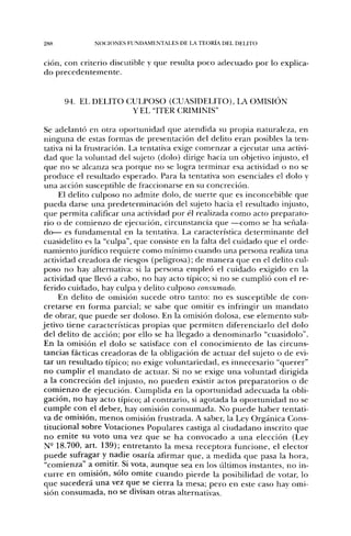 288            NOC;iONES FUNDAMENTALES DE LA TEORÍA DEL DELITO


ción, con criterio discutible y que resulta poco adecuado por lo explica-
do precedentemente.


      94. EL DELITO CULPOSO (CUASIDELITO), IA OMISIÓN
                     Y EL "ITER CRIMINIS"

 Se adelantó en otra oportunidad que atendida su propia naturaleza, en
 ninguna de estas formas de presentación del delito eran posibles la ten-
 tativa ni la frustración. La tentativa exige comenzar a ejecutar una activi-
 dad que la voluntad del sujeto (dolo) dirige hacia un objetivo injusto, el
 que no se alcanza sea porque no se logra terminar esa actividad o no se
 produce el resultado esperado. Para la tentativa son esenciales el dolo y
 una acción susceptible de fraccionarse en su concreción.
      El delito culposo no admite dolo, de suerte que es inconcebible que
 ptieda darse una predeterminación del sujeto hacia el resultado injusto,
 que permita calificar una actividad por él realizada como acto preparato-
 rio o de comienzo de ejecución, circunstancia que —como se ha señala-
 do— es fundamental en la tentativa. La característica determinante del
cuasidelito es la "culpa", que consiste en la falta del cuidado que el orde-
 namiento jurídico requiere como mínimo cuando una persona realiza una
actividad creadora de riesgos (peligrosa); de manera que en el delito cul-
 poso no hay alternativa: si la persona empleó el cuidado exigido en la
 actividad que llevó a cabo, no hay acto típico; si no se cumplió con el re-
ferido cuidado, hay culpa y delito culposo consumado.
      En delito de omisión sucede otro tanto: no es susceptible de con-
 cretarse en forma parcial; se sabe que omitir es infringir un mandato
 de obrar, que puede ser doloso. En la omisión dolosa, ese elemento sub-
jetivo tiene características propias que permiten diferenciarlo del dolo
 del delito de acción; por ello se ha llegado a denominarlo "cuasidolo".
 En la omisión el dolo se satisface con el conocimiento de las circuns-
 tancias fácticas creadoras de la obligación de actuar del sujeto o de evi-
 tar un resultado típico; no exige voluntariedad, es innecesario "querer"
 no cumplir el mandato de actuar. Si no se exige una voluntad dirigida
a la concreción del injusto, no pueden existir actos preparatorios o de
 comienzo de ejecución. Cumplida en la oportunidad adecuada la obli-
 gación, no hay acto típico; al contrario, si agotada la oportunidad no se
 cumple con el deber, hay omisión consumada. No puede haber tentati-
va de omisión, menos omisión frustrada. A saber, la Ley Orgánica Cons-
 titucional sobre Votaciones Populares castiga al ciudadano inscrito que
 no emite su voto una vez que se ha convocado a una elección (Ley
 N- 18.700, art. 139); entretanto la mesa receptora funcione, el elector
 puede sufragar y nadie osaría afirmar que, a medida que pasa la hora,
 "comienza" a omitir. Si vota, aunque sea en los últimos instantes, no in-
 curre en omisión, sólo omite cuando pierde la posibilidad de votar, lo
 que sucederá una vez que se cierra la mesa; pero en este caso hay omi-
 sión consumada, no se divisan otras alternadvas.
 