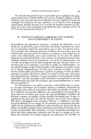 ETAPAS DE CONCRECIÓN DEL DELITO           289


     No está de más precisar que no procede que se apliquen los prin-
cipios inherentes al delito doloso de acción, al delito culposo o al de
omisión, pues sus estructuras son distintas, lo que impide recurrir a la
analogía; sin perjuicio de que, además, en la especie sería analogía
nialam parte, porque llevaría a la creación de injustos penales no pre-
vistos en la ley, contraviniendo la prohibición que consagra el art. 19
N- 3" de la Consdtución Política.''^'


       95. TENTATIVA INIDÓNEA (ERROR DE TIPO AL REVÉS,
                DELITO IMPOSIBLE Y PUTATIVO)

El problema que plantea la tentativa —al decir de Maurach— es el
límite de su punición, pues el desvalor del delito intentado no siem-
pre es semejante segvm las alternativas que se den. No parece mere-
cer el mismo trato intentar provocar el aborto de una mujer que está
embarazada, que pretender lo mismo en relación a una mujer que el
autor cree embarazada, pero que realmente n o lo está. En ambas
hipótesis la voluntad delictiva es la misma, la actividad material desa-
rrollada también; pero en la primera —en el de la embarazada— ha
corrido un peligro real la vida incipiente del que está por nacer; en-
tretanto que en la segunda —en el de la mujer no embarazada— no
ha sufrido ningún riesgo el bien jurídico vida, porque no existía. Cuan-
do el medio empleado por el autor para cometer el delito es total-
mente inadecuado para lesionar o poner en peligro el bien jurídico
atacado o cuando este bien u objeto no existe, se está ante una tenta-
tiva absolutamente inidónea, lo que constituye el denominado delito
imposible. Los dos ejemplos antes indicados corresponden a las dos
alternativas de esta clase de tentativa, que mayoritariamente se consi-
dera no punible.''-^"
     Si corresponde o no aplicar sanción a todo delito que se inten-
te, sea que constituya una tentativa idónea o inidónea, depende de
la doctrina que sobre la naturaleza del delito intentado se tenga.''^'
Si se adhiere a las teorías objetivas, no es punible la iniciación ele la
ejecución de un delito que carece de toda posibilidad verdadera de
lesionar o poner en peligro el bien jurídico protegido por el tipo: se
sancionan los actos por sus efectos nocivos, no el acto en sí mismo.
Ello lleva a distinguir entre tentativa "idónea" e "inidónea"; esta últi-
ma generalmente no se castiga. Si, al contrario, se comparten los prin-
cipios de las tendencias subjetivas, toda tentativa de ejecución de un
delito es punible, porque estas tendencias exacerban el desvalor de la
acción en desmedro del resultado, o sea de su posible nocividad res-
pecto del bien amparado; sostienen que lo que se castiga es la con-
ducta del hombre en cuanto importa una posición de rebeldía en



  "-' Cfr. Bustos, Manual, pp. 321-322.
  "^'' Sáinz Cantero, Lecciones, III, p. 164.
  ''-' Supra, párrafo 84.
 