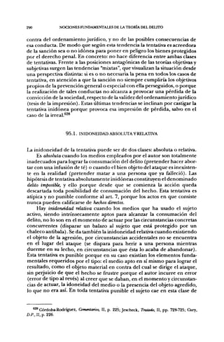290              NOCIONES FUNDAMENTALES DE LA TEORÍA DEL DELITO


contra del ordenamiento jurídico, y no de las posibles consecuencias de
esa conducta. De modo que según esta tendencia la tentativa es acreedora
de la sanción sea o no idónea para poner en peligro los bienes protegidos
por el derecho penal. En concreto: no hace diferencia entre ambas clases
de tentativas. Frente a las posiciones antagónicas de las teorías objetivas y
subjetivas surgen las tendencias "mixtas", que visualizan la situación desde
una perspectiva distinta: si es o no necesaria la pena en todos los casos de
tentativa, en atención a que la sanción no siempre cumpliría los objetivos
propios de la prevención general o especial con ella perseguidos, o porque
la realización de tales conductas no alcanza a provocar una pérdida de la
convicción de la sociedad, respecto de la validez del ordenamiento jurídico
(tesis de la impresión). Estas últimas tendencias se inclinan por castigar la
tentativa inidónea porque provoca esa impresión de pérdida, salvo en el
caso de la irreal.®^®


                    9 5 . 1 . INIDONEIDAD ABSOLUTA YRELATIVA.


La inidoneidad de la tentativa puede ser de dos clases: absoluta o relativa.
     Es absoluta cuando los medios empleados por el autor son totalmente
inadecuados para lograr la consumación del delito (pretender hacer abor-
tar con una infusión de té) o cuando el bien objeto del ataque es inexisten-
te en la realidad (pretender matar a una persona que ya falleció). Las
hipótesis de tentativa absolutamente inidóneas constituyen el denominado
delito imposible, y ello porque desde que se comienza la acción queda
descartada toda posibilidad de consumación del hecho. Esta tentativa es
atípica y no punible conforme al art. 7, porque los actos en que consiste
nunca pueden calificarse de hechos directos.
     Hay inidoneidad relativa cuando los medios que ha usado el sujeto
activo, siendo intrínsecamente aptos para alcanzar la consumación del
delito, no lo son en el momento de actuar por las circunstancias concretas
concurrentes (disparar un balazo al sujeto que está protegido por un
chaleco antibala). Se da también la inidoneidad relativa cuando existiendo
el objeto de la agresión, por circunstancias accidentales no se encuentra
en el lugar del ataque (se dispara para herir a una persona mientras
duerme en su lecho, en circunstancias que ésta lo acaba de abandonar).
Esta tentativa es punible porque en su caso existían los elementos funda-
mentales requeridos por el tipo: el medio apto en sí mismo para lograr el
resultado, como el objeto material en contra del cual se dirige el ataque,
sin perjuicio de que el hecho se frustre porque el autor incurre en error
(error de tipo al revés) al creer que se daban, en el momento y circunstan-
cias de actuar, la idoneidad del medio o la presencia del objeto agredido,
lo que no era así. En toda tentativa punible el sujeto cae en esta clase de


   *2^ Córdoba-Rodríguez, ComenUmos, II, p. 225; Jescheck, Tratado, II, pp. 728-725; CXiry,
D.P., II, p. 226.
 