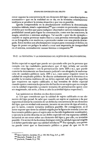 ETAPAS DE CONCREaON DEL DEUTO                  291


error: supone la concurrencia de un elemento del tipo —sea descriptivo o
normativo— que en la realidad no se da; en la tentativa relativamente
inidónea se produce la misma situación y por eso es punible.
     Queda comprendida en la absolutamente inidónea la denominada
tentativa ridicula, irreal o supersticiosa,^^ que consiste en pretender cometer
el delito por medios que para cualquier observador carecen totalmente de
posibilidad causal para lograr la consumación, como son las oraciones, la
magia, amuletos o sistemas análogos. Tal sucede —por vía de ejemplo—
cuando se aspira provocar males físicos a una persona enterrando agujas
en su fotografía o en muñecos, o pretender matar con una pistola descar-
gada. Estos medios son absolutamente ineptos para consumar el delito; en
lugar de poner en peligro la salud o crear una impresión de inseguridad
en el sistema, normalmente causan lástima o compasión.^'^


 9 5 . 2 . LA TENTATIVA Y LA INIDONEIDAD DEL SUJETO EN EL DEUTO ESPECIAL


Delito especial es aquel que puede ser ejecutado sólo por la persona que
cumpla con las cualidades particulares que el tipo señala; así sucede
—entre otras figuras— con la prevaricación (arts. 223 y ss.), que puede
cometerla únicamente un fiancionario judicial o un abogado; la malversa-
ción de caudales públicos (arts. 233 y ss.), cuyo autor requiere tener la
calidad de empleado público. Se discute arduamente por la doctrina si es
posible la tentativa inidónea de un delito especial, vale decir de aquellos
que requieren un sujeto calificado; si hay tentativa de delito especial
cuando quien comienza la ejecución del hecho es un sujeto que no cumple
con la calidad requerida (¿comete tentativa de prevaricación quien cree
ser magistrado, sin serlo, y lleva a cabo la actividad tiplea respectiva?).

     Las opiniones se dividen en dos direcciones:
     a) Los que consideran que la calidad de sujeto calificado es un ele-
mento del tipo penal. Se sabe que cuando un sujeto se equivoca y da por
supuesta al iniciar la comisión de un delito la concurrencia de un elemento
del tipo, que en verdad está ausente, incurre en un error de tipo al revés y,
por lo tanto, comete tentativa inidónea punible. De consiguiente, si el
autor supone que tiene la calidad exigida por la figura sin tenerla (cree ser
ñincionario público pero el sujeto aún no ha sido legalmente nombrado),
y ejecuta la acción descrita en un delito especial con esa supuesta calidad,
incurrirá en un error sobre un elemento del tipo y, por ello, en tentativa
punible. Un sector de la doctrina distingue entre la calidad especial exigida
y el deber particular que esa calidad involucra.^" Por ejemplo, una perso-
na puede creer que es fijncionario público a pesar de que no lo es



  *^ Sáinz Cantero, Lecciones, III, p. 166; Mir Puig, D.P., p. 297.
  ^^ Maurach, Tratado, II, p. 195.
  * " Jescheck, Tratado, II, p. 732.
 