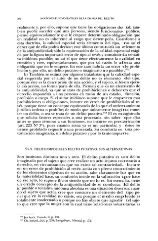 292                 NOCIONES FUNDAMENTALES DE LA TEORÍA DEL DELITO


 realmente y, por ello, supone que tiene las obligaciones d e tal; tam-
 bién puede suceder que una persona, siendo funcionario público,
 piense equivocadamente que le empece d e t e r m i n a d a ' o b l i g a c i ó n que
 en realidad no es inherente al cargo que desempeña. C o n f o r m e a
 esta doctrina, la calidad especial sería elemento del tipo, n o así el
 deber que de ella podrá derivar; este último constituiría u n e l e m e n t o
 de la antijuridicidad; sólo la equivocación de la calidad e s p e c i a l exigi-
 da por la figura importaría error de tipo al revés y c o n s t i t u i r í a tentati-
va inidónea punible; no así el que tiene efectivamente la c a . l i d a d en
 cuestión y cree, equivocadamente, que por tal razón le a f e c t a una
 obligación que no le empece. En este caso habría un error d e prohi-
 bición y, por ello, un delito putativo o imaginario n o p u n i b l e .'"^^
      b) También se estima por algunos tratadistas q u e la c a l i d a d espe-
 cial requerida por el autor de un delito no es elemento d e l tipo,
 porque éste es la descripción de una acción, y el sujeto, si b i e n ejecu-
 ta esa acción, no forma parte de ella. Piensan que es un e l e m e n t o de
 la antijuridicidad, ya que se trata de prohibiciones o d e b e r e s que el
 derecho impondría a una persona en razón de u n estado, función,
 profesión o cargo. Si el autor inidóneo supone q u e le e m p e - c e n esas
 prohibiciones u obligaciones, incurre en error de p r o h i b i c i ó n al re-
vés, porque tiene un concepto equivocado de lo q u e el o r d e i n a m i e n t o
jurídico ordena o prohibe; de modo que únicamente i m a g i n a come-
 ter un delito, o sea se trata de u n delito putativo."'''' El ex ma.gistrado
 que solicita favores especiales a una procesada, sin saber cjue días
 antes se puso término a sus funciones, no incurre en p r e v a r i c a c i ó n
 (art. 223 N - 3 - ) , pues cuando actúa ya es u n particular, y éstos no
 tienen prohibido requerir a una procesada. Su conducta es u n a pre-
varicación imaginaria, un delito putativo y por lo tanto i m p u n e .



          95.3. DELITO IMPOSIBLE Y DELITO PUTATIVO. SUS ALTERNATIVAS

Son institutos distintos u n o y otro. El delito putativo es u x n delito
imaginado por el sujeto que cree realizar un acto injusto c o n t r a r i o a
derecho, en circunstancias que no existe tal c o n t r a r i e d a d - Incurre
en un error de prohibición al revés: actúa con p l e n o c o n o c i m i e n t o
de los elementos objetivos de su acción, sabe claramente l o que en
la materialidad hace, su confusión incide en la valoración c j u e hace
de ese acto, lo supone ilícito siendo que no lo es. En e s e n c i a , tiene
un errado concepto de la antijuridicidad de su conducta. E l delito
imposible o tentativa inidónea absoluta es una situación d i v e r s a ; cuan-
do el sujeto que actúa cree que concurre un e l e m e n t o d e l tipo pe-
nal que en la realidad no existe, sea porque el m e d i o e m p l e a d o es
totalmente inadecuado o porque no hay objeto q u e a g r e d i r (el suje-
to que cree que la mujer con la cual tiene relaciones v o l u r i tarias es


      • Jescheck, Tratado, II, p. 732.
      '^
  (i3'¿


      "Cfr. Welzel, D.P., p. 209; Bacigalupo, Manual, p. 172.
 