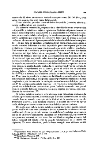 ETAPAS DE CONCREaÓN DEL DEUTO                                     ¡93

menor de 12 años, cuando en verdad es mayor —art 361 N^ 3®—, cree
yacer con una menor y no existe tal menor).
     Tanto el delito putativo como el delito imposible (tentativa absoluta-
mente inidónea) no son punibles.
     No obstante lo señalado, respecto de la identidad de uno y otro delito
—imposible y putativo— existen opiniones distintas. Algunos circunscri-
ben el delito imposible únicamente a la inidoneidad del medio de comi-
sión, descartando la falta del objeto y de los elementos especiales del sujeto
activo. Afirman que cuando no concurre desde que se inicia la acción
cualquier elemento del tipo—aparte de la inidoneidad del medio emplea-
do—, lo que falta es tipicidad, se trataría de un comportamiento atípico y
no de tentativa inidónea o delito imposible, por cuanto para que exista
tentativa se requiere que haya comienzo de ejecución y falte el resultado.
Únicamente es la acción la que se puede comenzar a ejecutar; los demás
elementos del tipo deben darse, no pueden "ejecutarse". Si la acción se
termina de realizar, pero no se da la consumación por ausencia de otro
elemento del tipo, no puede haber tentativa, porque ésta gira en torno a
la iniciación de la acción y aquí la misma se ha terminado.^** En la hipótesis
de aquel que pretendiendo cometer el delito de hurto se apodera de una
cosa propia, la acción ha sido realizada en su integridad y se ha logrado lo
perseguido —apoderarse de la cosa—, pero el delito no se consuma
porque falta el elemento "ajenidad" de esa cosa, requerido por el tipo
hurto.^'^ En el sistema nacional este criterio no sería aceptable, porque el
art. 7- no hace depender la tentativa de la falta de resultado, sino de la no
consumación del delito, y esto puede suceder por la inidoneidad del medio
empleado o por la ausencia de cualquier otro elemento del tipo, pues el
inc. 3- de la disposición citada expresa —en relación al delito frustrado—
que el autor debe haber puesto de su parte "todo lo necesario para que el
crimen o simple delito se consumey esto no se verifica por causas indepen-
dientes de su voluntad".^**
    Al delito putativo también se le atribuye una naturaleza distinta a la
señalada precedentemente. Se estima que el delito putativo existe no sólo
cuando hay un errado concepto de la ilicitud de la conducta (error de
prohibición al revés), sino también cuando se incurre en error de tipo al
revés, al dar por concurrentes elementos del tipo que no existen.
     De modo que habría delito putativo o imaginario si el sujeto supone
que su acción es apta para cometer el hecho a pesar de ser absolutamente
inidónea al efecto (pretender matar con maleficios), o dirige su actuar en
contra de un objeto inexistente (disparar con el fin de matar, en contra de
una persona muerta), o cree tener las cualidades exigidas al autor del
delito especial (el estado civil de casado validamente en el delito de
bigamia). En otros términos, podría darse —según esta visión— delito



    *'•• Jiménez de Asúa, Tratado, VII, pp. 780 y ss,; Núñez, D.P., II, p. 3S9; Zaffaroni. Trata-
do, IV, pp. 214-215 y 469; Sauer, D.P., p. 174.
    "^ Bacigalupo, Manual, p. 173.
    *** Cfr. Bacigalupo, Manual, p. 173; Cury, D.P., II, p. 225.
 