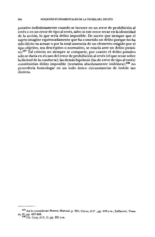 294               NOCIONES FUNDAMENTALES DE LA TEORÍA DEL DELITO


putativo indistintamente cuando se incurre en un error de prohibición al
revés o en un error de tipo al revés, salvo si este error recae en la idoneidad
de la acción, lo que sería delito imposible. De suerte que siempre que el
sujeto imagine equivocadamente que ha cometido un delito porque no ha
sido ilícito su actuar o por la total ausencia de un elemento exigido por el
tipo objetivo, sea descriptivo o normativo, se estaría ante un delito putati-
vo.^'^ Tal criterio no siempre se comparte, por cuanto el delito putativo
sólo se daría en el caso del error de prohibición al revés (el que recae sobre
la ilicitud de la conducta); las demás hipótesis (las de error de tipo al revés)
constituirían delito imposible (tentativa absolutamente inidónea) ;^^ no
procedería homologar en un todo único circunstancias de índole tan
distinta.




    ^ " A S Í lo consideran Bustos, Manual, p. 321; Creus, D.P. , pp. 446 y ss.; Zaffaroni, Trata-
do, IV, pp. 467-468.
    638
         Cfr. Cury, D.P., II, pp. 221 y ss.
 