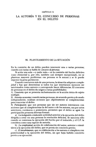 CAPITULO X

     LA   AUTORÍA Y EL         CONCURSO DE PERSONAS
                            EN EL DELITO




               96. PLANTEAMIENTO DE LA SITUACIÓN


 En la comisión de un delito pueden intervenir una o varias personas;
 cuando son varias se habla de concurso de personas.
     Si actúa una sola —^y nadie más— en la comisión del hecho delictivo
 (caso elemental y, por ello, también casi siempre excepcional), no se
 plantean mayores problemas: esa persona es la autora y se le puede
 imponer la pena pertinente.
     Cuando concurren más de una persona, la situación adquiere comple-
jidad y hay que determinar si todos los que intervienen merecen ser
 sancionados como autores o corresponde hacer diferencias. El concurso
 de personas en el delito da origen a varias posibilidades:
 1) Coautoría: que se presenta exclusivamente en la acción única de sujeto
 múltiple.
 2) Autorías accesorias: cuando varias personas, sin acuerdo previo y de modo
independiente, realizan acciones que objetivamente se complementan
para concretar el delito.
3) Partiápaáón: que son personas que sin ser autores intervienen con
acciones que al complementar la del autor o de los autores, sea por actos
anteriores, coetáneos o posteriores, permiten que el delito se agole. La
participación presenta diversas formas:
     a) La instigación o inducción: actividad anterior a la ejecución del delito
dirigida a crear en una persona la resolución delictiva. Se sanciona sólo
cuando se comienza la ejecución del hecho por el inducido, y el C.P. la
considera como una especie de autoría;
     b) La complicidad, acción de colaboración del autor, anterior o simul-
tánea a la ejecución del delito, que se presta sin concierto previo;
     c) El encubrimiento, que es colaboración a los autores o cómplices con
posterioridad a la ejecución del delito, sin que haya habido concierto
previo a su ejecución.
 