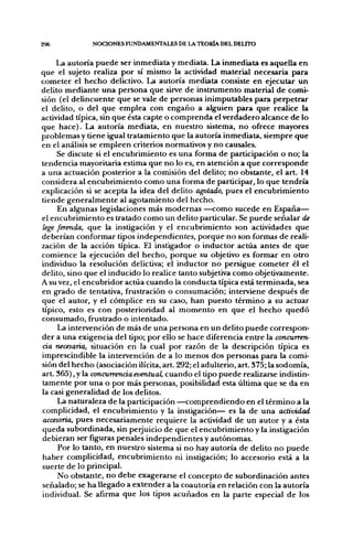 296            NCX:iONES FUNDAMENTALES DE LA TEORÍA DEL DELITO


     La autoría puede ser inmediata y mediata. La inmediata es aquella en
que el sujeto realiza por sí mismo la actividad material necesaria para
cometer el hecho delictivo. La autoría mediata consiste en ejecutar un
delito mediante una persona que sirve de instrumento material de comi-
sión (el delincuente que se vale de personas inimputables para perpetrar
el delito, o del que emplea con engaño a alguien para que realice la
actividad típica, sin que ésta capte o comprenda el verdadero alcance de lo
que hace). La autoría mediata, en nuestro sistema, no ofrece mayores
problemas y tiene igual tratamiento que la autoría inmediata, siempre que
en el análisis se empleen criterios normativos y no causales.
     Se discute si el encubrimiento es una forma de participación o no; la
tendencia mayoritaria estima que no lo es, en atención a que corresponde
a una actuación posterior a la comisión del delito; no obstante, el art. 14
considera al encubrimiento como una forma de participar, lo que tendría
explicación si se acepta la idea del delito agotado, pues el encubrimiento
tiende generalmente al agotamiento del hecho.
     En algunas legislaciones más modernas —como sucede en España—
el encubrimiento es tratado como un delito particular. Se puede señalar de
lege ferenda, que la instigación y el encubrimiento son actividades que
deberían conformar tipos independientes, porque no son formas de reali-
zación de la acción típica. El instigador o inductor actúa antes de que
comience la ejecución del hecho, porque su objetivo es formar en otro
individuo la resolución delictiva; el inductor no persigue cometer él el
delito, sino que el inducido lo realice tanto subjetiva como objetivamente.
A su vez, el encubridor actúa cuando la conducta típica está terminada, sea
en grado de tentativa, frustración o consumación; interviene después de
que el autor, y el cómplice en su caso, han puesto término a su actuar
típico, esto es con posterioridad al momento en que el hecho quedó
consumado, frustrado o intentado.
     La intervención de más de una persona en un delito puede correspon-
der a una exigencia del tipo; por ello se hace diferencia entre la concurren-
cia necesaria, situación en la cual por razón de la descripción típica es
imprescindible la intervención de a lo menos dos personas para la comi-
sión del hecho (asociación ilícita, art. 292; el adulterio, art. 375; la sodomía,
art. 365), y la concurrencia eventual, cuando el tipo puede realizarse indistin-
tamente por una o por más personas, posibilidad esta última que se da en
la casi generalidad de los delitos.
     La naturaleza de la participación —comprendiendo en el término a la
complicidad, el encubrimiento y la instigación— es la de una actividad
accesoria, pues necesariamente requiere la actividad de un autor y a ésta
queda subordinada, sin perjuicio de que el encubrimiento y la instigación
debieran ser figuras penales independientes y autónomas.
     Por lo tanto, en nuestro sistema si no hay autoría de delito no puede
haber complicidad, encubrimiento ni instigación; lo accesorio está a la
suerte de lo principal.
     No obstante, no debe exagerarse el concepto de subordinación antes
señalado; se ha llegado a extender a la coautoría en relación con la autoría
individual. Se afirma que los tipos acuñados en la parte especial de los
 