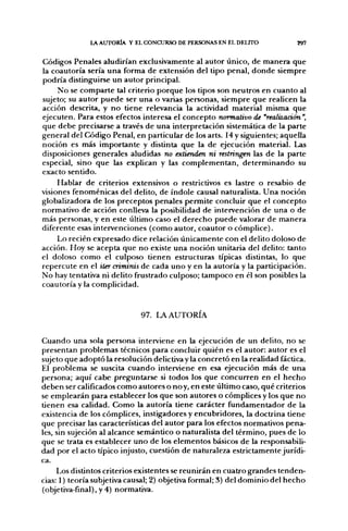 l A AUTORÍA Y EL CONCURSO DE PERSONAS EN EL DELITO            297


Códigos Penales aludirían exclusivamente al autor único, de manera que
la coautoría sería una forma de extensión del tipo penal, donde siempre
podría distinguirse un autor principal.
     No se comparte tal criterio porque los tipos son neutros en cuanto al
sujeto; su autor puede ser una o varias personas, siempre que realicen la
acción descrita, y no tiene relevancia la actividad material misma que
ejecuten. Para estos efectos interesa el concepto normativo de 'realización",
que debe precisarse a través de una interpretación sistemática de la parte
general del Código Penal, en particular de los arts. 14 y siguientes; aquella
noción es más importante y distinta que la de ejecución material. Las
disposiciones generales aludidas no extienden ni restringen las de la parte
especial, sino que las explican y las complementan, determinando su
exacto sentido.
     Hablar de criterios extensivos o restrictivos es lastre o resabio de
visiones fenoménicas del delito, de índole causal naturalista. Una noción
globalizadora de los preceptos penales permite concluir que el concepto
normativo de acción conlleva la posibilidad de intervención de una o de
más personas, y en este último caso el derecho puede valorar de manera
diferente esas intervenciones (como autor, coautor o cómplice).
     Lo recién expresado dice relación únicamente con el delito doloso de
acción. Hoy se acepta que no existe una noción unitaria del delito: tanto
el doloso como el culposo tienen estructuras típicas distintas, lo que
repercute en el itercriminis de cada uno y en la autoría y la participación.
No hay tentativa ni delito frustrado culposo; tampoco en él son posibles la
coautoría y la complicidad.


                             97.   LA   AUTORÍA



Cuando una sola persona interviene en la ejecución de un delito, no se
presentan problemas técnicos para concluir quién es el autor: autor es el
sujeto que adoptó la resolución delictiva y la concretó en la realidad fáctica.
El problema se suscita cuando interviene en esa ejecución más de una
persona; aquí cabe preguntarse si todos los que concurren en el hecho
deben ser calificados como autores o noy, en este último caso, qué criterios
se emplearán para establecer los que son autores o cómplices y los que no
tienen esa calidad. Como la autoría tiene carácter fundamentador de la
existencia de los cómplices, instigadores y encubridores, la doctrina tiene
que precisar las características del autor para los efectos normativos pena-
les, sin sujeción al alcance semántico o naturalista del término, pues de lo
que se trata es establecer uno de los elementos básicos de la responsabili-
dad por el acto típico injusto, cuestión de naturaleza estrictamente jurídi-
ca.
     Los distintos criterios existentes se reunirán en cuatro grandes tenden-
cias: 1) teoría subjetiva causal; 2) objetiva formal; 3) del dominio del hecho
(objetiva-final), y 4) normativa.
 