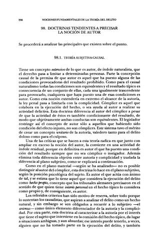 298               NOCIONES FUNDAMENTALES DE LA TEORÍA DEL DELITO


                 98. DOCTRINAS TENDIENTES A PRECISAR
                         LA N O C I Ó N DE A U T O R


Se p r o c e d e r á a analizar las principales q u e existen sobre el p u n t o .


                            98.1. TEORÍA SUBJETIVA-CAUSAL


Tiene u n c o n c e p t o extensivo d e lo q u e es autor, d e índole naturalista, q u e
el d e r e c h o pasa a limitar a d e t e r m i n a d a s personas. Parte la c o n c e p c i ó n
causal de la premisa d e q u e a u t o r es aquel q u e h a puesto alguna d e las
condiciones provocadoras del resultado p r o h i b i d o . C o m o p a r a el causal
naturalismo todas las condiciones son equivalentes y el resultado típico es
consecuencia d e u n conjunto d e ellas, cada u n a igualmente trascendente
para provocarlo, cualquiera q u e haya puesto u n a d e esas condiciones es
autor. C o m o esta noción e x t e n d e r í a en e x t r e m o el alcance d e la autoría,
la ley penal pasa a limitarla con la complicidad. Cómplice es aquel q u e
colabora en la ejecución del h e c h o , o sea ayuda al a u t o r a realizar su
actividad delictiva. Esta doctrina diferencia al autor del cómplice a pesar
de q u e la actividad d e éstos es también c o n d i c i o n a n t e del resultado, d e
m o d o q u e objetivamente ambas conductas son equivalentes. El legislador
restringe así el c o n c e p t o d e a u t o r sólo a aquellos q u e h a b i e n d o sido
condición del efecto injusto, n o son cómplices. Este sistema tuvo el m é r i t o
d e crear un c o n c e p t o unitario d e la autoría, valedero t a n t o para el delito
doloso c o m o para el culposo.
       U n a d e las críticas q u e se hacen a esta teoría radica en q u e j u n t o con
ampliar en exceso la noción del autor, la convierte en u n a actividad d e
í n d o l e residual, p o r q u e en definitiva es autor el q u e h a p u e s t o u n a condi-
ción del resultado siempre q u e n o sea cómplice o instigador. Además
elimina toda diferencia objetiva e n t r e autoría y complicidad y traslada la
diferencia al p l a n o subjetivo, c o m o se explicará a continuación.
       C o m o en el p l a n o material — s e g ú n se ha anailizado— n o es posible
distinguir al a u t o r del cómplice, esta doctrina lo hace en el p l a n o subjetivo,
según la posición psicológica del sujeto. Es autor el q u e actúa con á n i m o
d e tal, y se estima q u e lo tiene aquel q u e considera la ejecución del delito
c o m o hecho propio, c o n c e p t o q u e los tribunales a l e m a n e s precisaron e n el
sentido d e q u e quien tiene interés personal en el h e c h o típico lo considera
c o m o p r o p i o y, d e consiguiente, es autor.
       Los referidos criterios h a n sido motivo d e reserva, sobre t o d o p o r q u e
lo sustentan los causalistas, q u e aspiran a analizar el delito c o m o u n h e c h o
natural, y sin e m b a r g o se ven obligados a recurrir a lo subjetivo —el
animus— c o m o ú n i c o e l e m e n t o diferenciador de la autoría y la complici-
dad. Por otra parte, esta doctrina al caracterizar a la autoría p o r el interés
que tiene el sujeto q u e interviene en la comisión del h e c h o típico, da lugar
a situaciones ambiguas, y a u n absurdas; ese interés p u e d e tenerlo, a veces,
alguien q u e n o h a t o m a d o parte en la ejecución del delito, y también
 