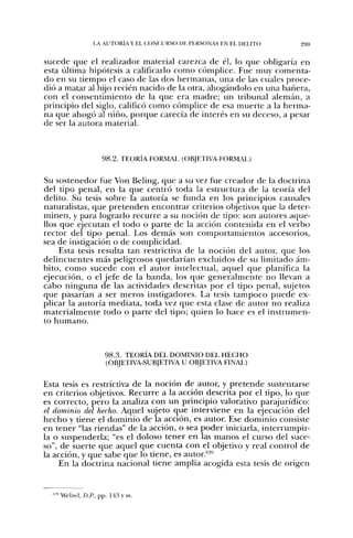 l A AUTORÍA Y EL C;ONC;URSO DE PERSONAS EN EL DELITO   299


sucede que el realizador material carezca de él, lo que obligaría en
esta última hipótesis a calificarlo como cómplice. Fue muy comenta-
do en su tiempo el caso de las dos hermanas, una de las cuales proce-
dió a matar al hijo recién nacido de la otra, ahogándolo en una bañera,
con el consentimiento de la que era madre; un tribunal alemán, a
principio del siglo, calificó como cómplice de esa muerte a la herma-
na que ahogó al niño, porque carecía de interés en su deceso, a pesar
de ser la autora material.



                    98.2. TEORÍA FORMAL (OBJETIVA-FORMAI.)

Su sostenedor fue Von Beling, que a su vez fue creador de la doctrina
del tipo penal, en la que centró toda la estructura de la teoría del
delito. Su tesis sobre la autoría se funda en los principios causales
naturalistas, que pretenden encontrar criterios objetivos que la deter-
minen, y para lograrlo recurre a su noción de tipo: son autores aque-
llos que ejecutan el todo o parte de la acción contenida en el verbo
rector del tipo penal. Los demás son comportamientos accesorios,
sea de instigación o de complicidad.
     Esta tesis resulta tan restrictiva de la noción del autor, que los
delincuentes más peligrosos quedarían excluidos de su limitado ám-
bito, como sucede con el autor intelectual, aquel que planifica la
ejecución, o el jefe de la banda, los que generalmente no llevan a
cabo ninguna de las actividades descritas por el tipo penal, sujetos
que pasarían a ser meros instigadores. La tesis tampoco puede ex-
plicar la autoría mediata, toda vez que esta clase de autor no realiza
materialmente todo o parte del tipo; quien lo hace es el instrumen-
to h u m a n o .



                     98.3. TEORÍA DEL DOMINIO DEL HECHO
                     (OBJETIVA-SUBJETIVA U OBJETIVA FINAI.)

Esta tesis es restrictiva de la noción de autor, y pretende sustentarse
en criterios objetivos. Recurre a la acción descrita por el tipo, lo que
es correcto, pero la analiza con un principio valorativo parajurídico:
el dominio del hecho. Aquel sujeto que interviene en la ejecución del
hecho y tiene el dominio de la acción, es autor. Ese dominio consiste
en tener "las riendas" de la acción, o sea poder iniciarla, interrumpir-
la o suspenderla; "es el doloso tener en las manos el curso del suce-
so", de suerte que aquel que cuenta con el objetivo y real control de
la acción, y que sabe que lo tiene, es autor.'*'
     En la doctrina nacional tiene amplia acogida esta tesis de origen


  '»•'Welzel, D.fl, pp. 143 y ss.
 