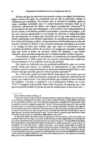 30                 NOCIONES FUNDAMENTALES DE LA TEORÍA DEL DEUTO

     Si bien tal tipo de aseveraciones puede contar con algún fundamento
lógico teórico de valor, la conclusión que de ello se pretende colegir es
relativamente verdadera. Por mucho que se extreme el análisis, aparece
como realidad inevitable que el comportamiento humano final es el
elemento substancial del delito, del injusto penalmente relevante;*^ la
circunstancia de que para distinguir o seleccionar esos comportamientos
ha de estarse a los bienes jurídicos lesionados o puestos en pelig^ro, y de
que por razones garantistas en un Estado de derecho es imprescindible
que previamente se tengan que describir por la ley esas conductas para
poder calificarlas como delitos (tipicidad), no modifica un ápice la natura-
leza óntica del injusto: a saber, comportamiento del hombre merecedor de
sanción. Siempre el delito es una conducta humana vinculada a la acción:
o se castiga al autor por realizar algo que supo se concretaría en un
resultado prohibido (delito de acción) o se castiga por no haber realizado
algo que tenía el deber de ejecutar (delito de omisión) o por haber
realizado una actividad peligrosa sin el cuidado debido (delito culposo).
     Cosa distinta, aunque no secundaria, es considerar si en materia penal
necesariamente se debe partir de una noción naturalista del comporta-
miento humano o si se requiere una noción jurídica.
     Este punto se enfrenta con un problema jusfilosófico que no corres-
ponde tratar por ahora, no obstante su importancia; lo que interesa
resaltar es que el comportamiento es elemento substancial del delito, cuyo
alcance hay que precisar para los efectos jurídico-penales.^
     En el derecho penal nacional deben descartarse las teorías que no
reconocen a la conducta humana categoría de elemento substancial del
delito, por cuanto el art. 1- se inicia diciendo que el delito es una conducta
del hombre ("acción u omisión") y la Constitución Política en el art.
19 N- 3- margina toda posible duda sobre el punto, al expresar que "nin-
guna ley podrá establecer penas sin que la conductaque se sanciona esté...".


    ^* Cfr. Muñoz Conde, Teoría, p. 9.
       Como se anunció, hay corrientes del pensamiento penal que afirman que la acción no
es el elemento substancial del delito. Así lo hace Gómez Benítez (Teoría Jurídica delDeklo,
p. 91), que define el delito como "la realización antijurídica y culpable de un tipo penal"; aquí
se suprime la acción o aparece pospuesta. "Acción" sería una noción que sirve a las ciencias
naturales, pero no a la jurídica, porque no es un concepto valorativo. Sostener que alguien
ha ejecutado una acción resultaría irrelevante para el derecho penal, aunque tal acción se
encuentre descrita por un tipo, porque lo que en verdad interesa es la "acción típica", que es
algo diverso a la acción descrita por el tipo. "Acción típica" es aquella que además de calzar
en la descrita por la ley, es "imputable objetivamente a un autor".
    El elemento básico del delito sería la imputación de una acción, o de una acción y su
resultado descritos en el tipo, a su autor, atribución que se hace objetivamente, entendiendo
por esto la "pertenencia de un hecho descrito en el tipo a su autor". "La nota defmitoría básica
de la imputación es la posibilidad objetiva de producir o evitar una acción, o una acción y su
resultado." Por ello hay acción —segtin esta tesis— en la muerte provocada en estado de
inconsciencia (en esta hipótesis nosotros sostenemos que no hay acción, como se explicará
más adelante), porque calza en el tipo homicidio, descrito en el art 391, sin perjuicio de que
no sea imputable a su autor, porque éste objetivamente no ha tenido posibilidad de producir
o evitar tal suceso dada su falta de conciencia; si bien habría acción, no se está ante una acción
típica, por no ser objetivamente atribuible.
 