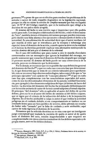 300               NCX:iONES FUNDAMENTALES DE LA TEORÍA DEL DELITO

germano,^^ a pesar de que no es efectiva para resolver los problemas de la
autoría y carece de todo respaldo dogmático en la legislación nacional,
porque en ella no existe la noción de cómplice necesario que hay en España
 (art. 14 N- S° del Código español), que es la institución que obligó a la
doctrina de ese país a darle acogida.
      El dominio del hecho es una noción vaga e imprecisa y por ello podría
servir para todo. Los simples colaboradores del hecho, como el denomina-
do "loro", también tienen el dominio del mismo porque pueden interrum-
pirlo dando una falsa alarma a los ejecutores o denunciando el delito a la
autoridad. Es una afirmación de autoridad decir que el autor mediato (el
que manda al niño que se introduzca por la ventana y substraiga una
especie) tiene el dominio de la acción, cuando quien la tiene en la realidad
es el menor; la doctrina pretende explicar esta alternativa sustituyendo la
noción dominio del acto por el dominio de la voluntad.
      En el caso del individuo que para matar a otro le manda chocolates
envenenados con un mensajero que ignora la letalidad del encargo, no
puede sostenerse que conserva el dominio del hecho después que entregó
el presente mortal. El dominio del hecho puede ser una consecuencia de la
autoría, pero no es elemento que la determine.
      Por lo demás, se reconoce que no es posible dar una definición general
 del dominio del hecho^^ y que en cada caso concreto hay que determinar-
 lo, lo que demuestra que se trata de un criterio valorativo poco aprehensi-
 ble; esto se reconoce bajo diversos subterfugios, tales como el de que es "un
 principio ejecutivo" con carácter de "concepto abierto",^^ el que en todo
caso hay que complementar con las características especiales del autor,
 como lo son los denominados elementos de la autoría (calidad funciona-
 ria, por ejemplo) y los elementos subjetivos del tipo (el ánimo de lucro del
 hurto). La doctrina del dominio del hecho ha terminado definitivamente
con la noción unitaria de autor de la tesis causal subjetiva y formal objetiva.
El principio "del dominio" sólo es aplicable al autor del delito de acción
doloso, pero no lo es al autor del delito de omisión ni del delito culposo,
 que se rigen por el criterio de la infracción del deber y de la imputación
 objetiva. En el hecho atribuible a culpa es autor el que realiza la actividad
 peligrosa sin el cuidado debido; si ese comportamiento se traduce en un
 resultado lesivo para un bien jurídico de tercero, debe además ese resulta-
do haber sido "causado" por la falta de cuidado y serle atribuible; aquí
 carece de toda vigencia el dominio de la acción.
      Pensamos que la referida doctrina no es otra cosa que un inteligente
juego conceptual que traslada la cuestión de quién es autor al de quién
 tiene el dominio del acto, noción inaprehensible y que requiere ser
complementada con otros criterios tratándose de los delitos especiales y de
propia mano, aun en los delitos dolosos.



   ^^ Bustos, Manual, p. 285; Cury, D.P., II, p. 234; S. Yáñez, Problemas básicos de la autoría, en
Revista de Ciencias Penales, t. XXXIV, N» I.
   " ^ Bacigalupo, Manual, pp. 185-186.
   ^•'2 Maurach, D.P., II. p. S4S.
 