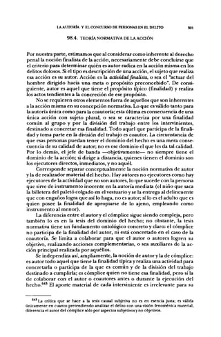 LA AXJTORÍA Y EL CONCURSO DE PERSONAS EN EL DEUTO                      SOl


                      9 8 . 4 . TEORÍA NORMATIVA DE LA A C a Ó N


Por nuestra parte, estimamos que al considerar como inherente al derecho
penal la noción finalista de la acción, necesariamente debe concluirse que
el criterio para determinar quién es autor radica en la acción misma en los
delitos dolosos. Si el tipo es descripción de una acción, el sujeto que realiza
esa acción es su autor. Acción es la actividad finalista, o sea el "actuar del
hombre dirigido hacia una meta o propósito preconcebido". De consi-
guiente, autor es aquel que tiene el propósito típico (finalidad) y realiza
los actos tendientes a la concreción de ese propósito.
     No se requieren otros elementos fuera de aquellos que son inherentes
a la acción misma en su concepción normativa. Lo que es válido tanto para
la autoría única como para la coautoría; esta última es consecuencia de una
única acción con sujeto plural, o sea se caracteriza por una finalidad
común al grupo y por la división del trabajo entre los intervinientes,
destinado a concretar esa fínalidad. Todo aquel que participa de la finali-
dad y toma parte en la división del trabajo es coautor. La circunstancia de
que esas personas puedan tener el dominio del hecho es una mera conse-
cuencia de su calidad de autor; no es ese dominio el que les da tal calidad.
Por lo demás, el jefe de banda —objetivamente— no siempre tiene el
dominio de la acción; si dirige a distancia, quienes tienen el dominio son
los ejecutores directos, inmediatos, y no aquél.
     Corresponde separar conceptualmente la noción normativa de autor
y la de realizador material del hecho. Hay autores no ejecutores como hay
ejecutores de la actividad que no son autores, lo que sucede con la persona
que sirve de instrumento inocente en la autoría mediata (el niño que saca
la billetera del paleto colgado en el vestuario y se la entrega al delincuente
que con engaños logra que así lo haga, no es autor; sí lo es el adulto que es
quien posee la finalidad de apropiarse de lo ajeno, empleando como
instrumento al menor).
     La diferencia entre el autor y el cómplice sigue siendo compleja, pero
también lo es en la tesis del dominio del hecho; no obstante, la tesis
normativa tiene un fundamento ontológ^co concreto y claro: el cómplice
no participa de la finalidad del autor, ni está concertado en el caso de la
coautoría. Se limita a colaborar para que el autor o autores logren su
objetivo, realizando acciones complementarias, o sea auxiliares de la ac-
ción principal realizada por aquéllos.
     Se independiza así, ampliamente, la noción de autor y la de cómplice:
es autor todo aquel que tiene la finalidad típica y realiza una actividad para
concretarla o participa de la que es común y de la división del trabajo
destinado a cumplirla; es cómplice quien no tiene esa finalidad, pero sí la
de colaborar con el autor o coautores antes o durante la ejecución del
hecho.^'" El aporte material de cada interviniente es irrelevante para su


    ®*' La crítica que se hace a la tesis causal subjetiva no es en esencia justa; es válida
únicamente en cuanto pretendiendo analizar el delito con una visión fenoménica material,
diferencia el autor del cómplice sólo por aspectos subjetivos y no objetivos.
 