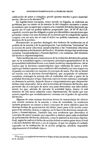 302               NOCIONES FUNDAMENTALES DE LA TEORIA DEL DEUTO

calificación de autor o cómplice, puede aportar mucho o poco material-
mente, ello no es lo decisivo.®^
      En legislaciones europeas, como sucede en España, se enfirenta un
problema que no existe en la nuestra: la del cómplice necesario o autor
secundario, que es aquel que coopera a la comisión del delito haciendo un
aporte sin el cual no podría haberse perpetrado (art 14 N- S- del C.P.
español), noción que ha obligado a optar por discutibles concepciones que
permitan contar con una doctrina de la autoría que la comprenda (quien
coopera con un acto sin el cual el delito no podría cometerse, tiene el
dominio de la acción).
      Resumiendo: se pueden distinguir dos órdenes de tendencias en el
análisis de la autoría y de la participación. Las tendencias "extensivas" de
la noción de autor (doctrina causal-subjetiva) y las "restrictivas (doctrina
formal-objetiva y del dominio del hecho). Al mismo tiempo hay tendencias
 unitarias (causal-subjetiva y formal-objetiva) y no unitarias (del dominio
 del hecho u objetiva-subjetiva).
      Tales tendencias son consecuencia de la evolución del derecho penal,
 que en la actualidad aspira a incorporar principios garantizadores de la
 personalidad individual frente a un estado moderno omnipoderoso. Así se
 explica que la doctrina causal-subjetiva (que calificaba de autor a todo
aquel que hubiere puesto una condición del resultado) no tuvo reparo en
el pasado en extender en extremo el concepto de autor. Por ello se limitó
 tal noción con la doctrina formal-objetiva, que aceptando el substrato
causalista, restringió la autoría sólo al realizador del todo o parte de la
actividad descrita por el tipo. Esta tesis cayó en el otro extremo: restringió
en demasía la autoría, dejando fuera a comportamientos que claramente
 debían estar abarcados. Así se alzó la doctrina del dominio del hecho, que
 pretende dar al concepto de autor una justa dimensión: son tales única-
mente ios que, además de ejecutar la actividad típica, tienen el real
 dominio de ella tanto subjetiva como objetivamente. De modo que son
autores aquellos que verdaderamente cuentan con el poder de ejecución
del hecho.
      Algunas de estas mismas doctrinas tienen la característica de ofrecer
 una noción unitaria de la autoría, y otras de escindirla. La tendencia
 unitaria propone un mismo y único concepto de autor valedero para las
 diversas formas de presentación del delito, tanto para el de acción como
 para el de omisión, doloso o culposo; así lo hacen las doctrinas causal-sub-
jetiva y formal-objetiva. También hay una tendencia que diversifica el
 concepto de autor creando uno específico y distinto para cada modalidad
 de presentación del hecho delictivo, como lo plantea la doctrina objetiva-
 final, según la cual en el delito de acción doloso es autor quien tiene el real
y efectivo dominio del acto, y en el culposo, el que no emplea el cuidado
 esperado en la realización de la acción peligrosa, siéndole imputable
 objetivamente el resultado üpico.


   **'' Se trata con amplitud esta materia en Etapas de Ejecución delDeüto. Auloríay Partiápación,
de M. Garrido.
 