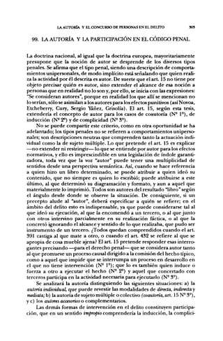 LA AUTORÍA Y EL CXDNCURSO DE PERSONAS EN EL DELITO             SOS


  99. LA AUTORÍA Y LA PARTICIPACIÓN EN EL CÓDIGO PENAL


La doctrina nacional, al igual que la doctrina europea, mayoritariamente
presupone que la noción de autor se desprende de los diversos tipos
penales. Se afirma que el tipo penal, siendo una descripción de comporta-
mientos unipersonales, de modo implícito está señalando que quien reali-
za la actividad por él descrita es autor. De suerte que el a r t 15 no tiene por
objeto precisar quién es autor, sino extender el alcance de esa noción a
personas que en realidad no lo son y, por ello, se inicia con las expresiones:
"Se consideran autores", porque en realidad los que allí se mencionan no
lo serían, sólo se asimilan a los autores para los efectos punitivos (así Novoa,
Etcheberry, Cury, Sergio Yáñez, Grisolía). El a r t 15, según esta tesis,
extendería el concepto de autor para los casos de coautoría (N- 1°), de
inducción (N« 2^) y de complicidad (N^ 3«).
     No se puede compartir este criterio, como en otra oportunidad se ha
adelantado; los tipos penales no se refieren a comportamientos uniperso-
nales; son descripciones neutras que comprenden tanto la actuación indi-
vidual como la de sujeto múltiple. Lo que pretende el a r t 15 es explicar
—no extender ni restringir— lo que se entiende por autor para los efectos
normativos, y ello es imprescindible en una legislación de índole garanti-
zadora, toda vez que la voz "autor" puede tener una multiplicidad de
sentidos desde una perspectiva semántica. Así, cuando se hace referencia
a quien hizo un libro determinado, se puede atribuir a quien ideó su
contenido, que no siempre es quien lo escribió; puede atribuirse a este
último, al que determinó su diag[ramación y formato, y aun a aquel que
materialmente lo imprimió. Todos son autores del resultado "libro" según
el ángulo desde donde se observe la situación. De consiguiente, si un
precepto alude al "autor", deberá especificar a quién se refiere; en el
ámbito del delito esto es indispensable, ya que puede considerarse tal al
que ideó su ejecución, al que la encomendó a un tercero, o al que junto
con otros intervino parcialmente en su realización fáctica, o al que la
concretó ignorando el alcance y sentido de lo que realizaba, que pudo ser
instrumento de un tercero. ¿Todos quedan comprendidos cuando el art.
391 castiga al que mate a otro, o cuando el art. 432 se refiere al que se
apropia de cosa mueble ajena? El art. 15 pretende responder esas interro-
gantes precisando —para el derecho penal— que se considera autor tanto
al que promueve un proceso causal dirigido a la comisión del hecho típico,
como a aquel que impide que se interrumpa un proceso en desarrollo en
el que no tiene intervención (N- 1°); que lo es también quien induce o
fuerza a otro a ejecutar el hecho (N- 2°) y aquel que concertado con
terceros participa en la actividad necesaria para ejecutarlo (N- 3°).
     Se analÍ7.ará la autoría distinguiendo las siguientes situaciones: a) la
autoría individual, que puede revestir las modalidades de directa, indirecta y
mediata; h) la autoría de sujeto múltiple o colectivo (coautoría, art. 15 N° 3°),
y c) los autores accesorios o complementarios.
     Las demás formas de intervención en el delito constituyen participa-
ción, que en un sentido im^o^o comprendería la inducción, la complici-
 