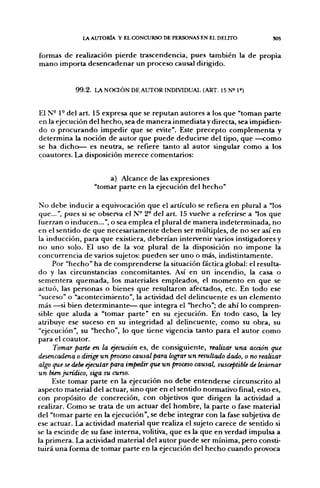 l A AUTORÍA Y EL CONCURSO DE PERSONAS EN EL DELITO            S05


formas de realización pierde trascendencia, pues también la de propia
mano importa desencadenar un proceso causal dirigido.


            99.2. LA NOaÓN DE AUTOR INDIVIDUAL (ART. 15 N» 1»)


El N- 1° del art. 15 expresa que se reputan autores a los que "toman parte
en la ejecución del hecho, sea de manera inmediata y directa, sea impidien-
do o procurando impedir que se evite". Este precepto complementa y
determina la noción de autor que puede deducirse del tipo, que —como
se ha dicho— es neutra, se refiere tanto al autor singular como a los
coautores. La disposición merece comentarios:


                       a) Alcance de las expresiones
                  "tomar parte en la ejecución del hecho"
                      lar part

No debe inducir a equivocación que el artículo se refiera en plural a "los
que...", pues si se observa el N° 2° del art. 15 vuelve a referirse a "los que
fuerzan o inducen...", o sea emplea el plural de manera indeterminada, no
en el sentido de que necesariamente deben ser múltiples, de no ser así en
la inducción, para que existiera, deberían intervenir varios instigadores y
no uno solo. El uso de la voz plural de la disposición no impone la
concurrencia de varios sujetos: pueden ser uno o más, indistintamente.
     Por "hecho" ha de comprenderse la situación fáctica global: el resulta-
do y las circunstancias concomitantes. Así en un incendio, la casa o
sementera quemada, los materiales empleados, el momento en que se
actuó, las personas o bienes que resultaron afectados, etc. En todo ese
"suceso" o "acontecimiento", la actividad del delincuente es un elemento
más —si bien determinante— que integra el "hecho"; de ahí lo compren-
sible que aluda a "tomar parte" en su ejecución. En todo caso, la ley
atribuye ese suceso en su integridad al delincuente, como su obra, su
"ejecución", su "hecho", lo que tiene vigencia tanto para el autor como
para el coautor.
      Tomar parte en la ejecución es, de consiguiente, realizar una acción que
desencadena o dirige un proceso causal para lograr un resultado dado, o no realizar
algo que se debe ejecutar para impedir que un proceso causal, susceptible de lesionar
un bien jurídico, siga su curso.
     Este tomar parte en la ejecución no debe entenderse circunscrito al
aspecto material del actuar, sino que en el sentido normativo final, esto es,
con propósito de concreción, con objetivos que dirigen la actividad a
realizar. Como se trata de un actuar del hombre, la parte o fase material
del "tomar parte en la ejecución", se debe integrar con la fase subjetiva de
ese actuar. La actividad material que realiza el sujeto carece de sentido si
se la escinde de su fase interna, volitiva, que es la que en verdad impulsa a
la primera. La actividad material del autor puede ser mínima, pero consti-
tuirá una forma de tomar parte en la ejecución del hecho cuando provoca
 