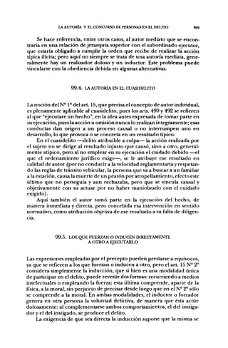 LA AUTORÍA Y EL CONCURSO DE PERSONAS EN EL DELITO            S09


     Se hace referencia, entre otros casos, al autor mediato que se encon-
traría en una relación de jerarquía superior con el subordinado ejecutor,
que estaría obligado a cumplir la orden que recibe de realizar la acción
típica ilícita; pero aquí no siempre se trata de una autoría mediata, gene-
ralmente hay un realizador doloso y un inductor. Este problema puede
vincularse con la obediencia debida en algunas alternativas.


                    99.4. LA AUTORÍA EN EL CUASIDELITO


La noción delN-1-del art. 15, que precisa el concepto de autor individual,
es plenamente aplicable al cuasidelito, pues los arts. 490 y 492 se refieren
al que "ejecutare un hecho", en la idea antes expresada de tomar parte en
su ejecución, pues la acción u omisión nunca lo realizan íntegramente; esas
conductas dan origen a un proceso causal o no interrumpen uno en
desarrollo, lo que provoca o se concreta en un resultado típico.
     En el cuasidelito ^-delito atribuible a culpa— la acción realizada por
el sujeto no se dirige al resultado injusto que causó, sino a otro, general-
mente atípico, pero al no emplear en su ejecución el cuidado debido ^-el
que el ordenamiento jurídico exige—, se le atribuye ese resultado en
calidad de autor (por no conducir a la velocidad reglamentaria y respetan-
do las reglas de tránsito vehicular, la persona que va a buscar a un familiar
a la estación, causa la muerte de un peatón por atropellamiento, efecto este
último que no perseguía y aun rechazaba, pero que se vincula causal y
objetivamente con su actuar por no haber maniobrado con el cuidado
exigido).
     Aquí también el autor tomó parte en la ejecución del hecho, de
manera inmediata y directa, pero concebida esa intervención en sentido
normativo, como atribución objetiva de ese resultado a su falta de diligen-
cia.


             99.5. LOS QUE FUERZAN O INDUCEN DIRECTAMENTE
                          A OTRO A EJECUTARLO


Las expresiones empleadas por el precepto pueden prestarse a equívocos,
ya que se refieren a los que fuerzan o inducen a otro, pero el a r t 15 N- 2°
considera simplemente la inducción, que si bien es una modalidad única
de participar en el delito, puede revestir dos formas: recurriendo a medios
intelectuales o empleando la fuerza; esta última comprende, aparte de la
física, a la moral, sin perjuicio de precisar desde luego que en el N° 2^ sólo
se comprende a la moral. En ambas modalidades, el inductor o forzador
genera en otra persona la voluntad delictiva, de manera que ésta actúe
dolosamente: al complementarse ambos comportamientos, el del instiga-
dor y el del instigado, se produce el delito.
     La exigencia de que sea directa la inducción supone que la misma se
 