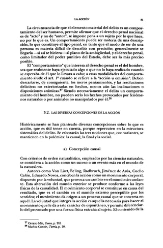 lAACaÓN                                  SI

    La circunstancia de que el elemento material del delito es un compor-
tamiento del ser humano, permite añrmar que el derecho penal nacional
es de "acto" y no de "autor", se impone pena a un sujeto por lo que hace,
no por lo que es. Un comportamiento puede ser materia de una descrip-
ción, lo que constituye el tipo penal, en tanto que el modo de ser de una
persona es materia difícil de describir con precisión; generalmente se
llegaría —si así se hiciera— al plano de la ambigüedad, y el derecho penal,
como limitador del poder punitivo del Estado, debe ser lo más preciso
posible.
     El "comportamiento" que interesa al derecho penal es el del hombre,
sea que realmente haya ejecutado algo o que no lo haya realizado cuando
se esperaba de él que lo llevara a cabo; a estas modalidades del comporta-
miento alude el a r t P cuando se refiere a la "acción u omisión". Deben
descartarse, de consiguiente, los meros pensamientos, y las resoluciones
delictivas no exteriorizadas en hechos, menos aún las inclinaciones o
disposiciones anímicas.^ Siendo necesariamente el delito un comporta-
miento del hombre, no pueden serlo los hechos provocados por fenóme-
nos naturales o por animales no manipulados por él.^^


               3 . 2 . LAS DIVERSAS CONCEPCIONES DE LA ACCIÓN


Históricamente se han planteado diversas concepciones sobre lo que es
acción, que es útil tener en cuenta, porque repercuten en la estructura
sistemática del delito. Se esbozarán las tres nociones que, con variantes, se
mantienen en la polémica: la causal, la final y la social.


                             a) Concepción causal

Con criterios de orden naturalístico, empleados por las ciencias naturales,
se considera a la acción como un suceso o un evento más en el mundo de
la naturaleza.
     Autores como Von Liszt, Beling, Radbruch, Jiménez de Asúa, Cuello
Calón, Eduardo Novoa, conciben la acción como un movimiento corporal,
dispuesto por la voluntad, que provoca un cambio en el mundo circundan-
te. Esta alteración del mundo exterior se produce conforme a las leyes
físicas de la causalidad. El movimiento corporal se constituye en causa del
resultado, que es el cambio en el mundo externo perceptible por los
sentidos; el movimiento da origen a un proceso causal que se concreta en
aquél. La voluntad que integra la acción es aquella necesaria para hacer el
movimiento que le da a éste carácter de espontáneo, y permite diferenciar-
lo del provocado por una fuerza física extraña al sujeto. El contenido de la


  ^' Cerezo Mir, Curso, p. 261.
  ^ Muñoz Conde, Teoría, p. 10.
 