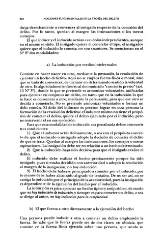 SIO           NOCIONES FUNDAMENTALES DE LA TEORÍA DEL DELITO


dirija derechamente a convencer al instigado respecto de la comisión del
delito. Por lo tanto, quedan al margen las insinuaciones o los meros
consejos.
     El que induce y el inducido actúan con dolos independientes, aunque
en el mismo sentido. El instigado quiere él concretar el tipo, el instigador
quiere que el inducido lo cometa; no son coautores. Se mencionan en el
N- 2° dos modalidades:


                a) La inducción por medios intelectuales

Consiste en hacer nacer en otro, mediante la persuasión, la resolución de
ejecutar un hecho delictivo. Aquí no se emplea fuerza física o moral, sino
que se trata de convencer, de inclinar en determinado sentido la voluntad
de otro. Es algo totalmente diverso al denominado "concierto previo" (art.
15 N- 3°), donde lo que se pretende es armonizar voluntades, unificarlas
para ejecutar en conjunto un delito, en tanto que en la inducción lo que
se hace es convencer a otro, mediante la persuasión, para que ese otro se
decida a cometerlo. No se pretende armonizar voluntades o formar un
dolo común. El dolo del inductor es preciso: lograr en otra persona la
formación de la resolución delictiva: el inductor mismo no tiene el propó-
sito de cometer el delito, quiere el delito ejecutado por el inducido, pero
no intervenir él en esa ejecución.
     Para que esta modalidad de inducción sea penalizada deben concurrir
tres condiciones:
     1) Que el inductor actúe dolosamente, o sea con el propósito concre-
to de que el inducido o instigado adopte la decisión de cometer el delito
de que se trata. Quedan al margen las insinuaciones, los consejos o meras
aspiraciones. La instigación debe ser en relación a un hecho determinado.
     2) Que la inducción haya sido decisiva para que el instigado realice el
delito.
     El inducido debe realizar el hecho precisamente porque ha sido
instigado, pues si estaba decidido con anterioridad o adoptó la resolución
al margen de la instigación, no hay inducción.
     3) El hecho debe haberse principiado a cometer por el inducido; por
lo menos debe haber alcanzado al grado de tentativa. De no ser así, no se
castiga la inducción por el principio de la accesoriedad, pues la instigación
es dependiente de la ejecución del hecho por el inducido.
     La inducción es para ejecutar un hecho típico y antijurídico, de modo
que no hay inducción de inducción, y siempre es para cometer un delito, o sea
se dirige al autor, no hay inducción para la complicidad.


      b) El que fuerza a otro directamente a la ejecución del hecho

Una persona puede inducir a otra a cometer un delito empleando la
fuerza. Se sabe que la fuerza puede ser de dos clases: vis absoluta, que
consiste en la fuerza física ejercida sobre una persona, que anula su
 