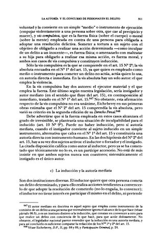 l A AUTORÍA Y EL CONCURSO DE PERSONAS EN EL DELTTO                        311


voluntad y la convierte en un simple "medio" o instrumento de ejecución
(empujar violentamente a una persona sobre otra, que cae al precipicio y
muere), y iñs compulsiva, que es la fuerza física (sobre el cuerpo) o moral
(sobre la mente) empleada en contra de una persona para obligarla a
adoptar una resolución delictiva. Someter a tortura a un sujeto con el
objetivo de obligarlo a realizar una acción determinada —como inculpar
de un delito a un inocente—, es fuerza física; o amenazarlo con maltratar
a su hija para obligarlo a realizar esa misma acción, es fuerza moral, y
ambos son casos de vis compulsiva y constituyen inducción.
     Sólo la vis compulsiva es la que se comprende en el a r t 15 N° 2°; la vis
absoluta encuadra en el N- 1° del art. 15, ya que quien es empleado como
medio o instrumento para cometer un delito no actúa, actúa quien lo usa,
en autoría directa e inmediata. En la vis absoluta hay un solo autor: el que
emplea la violencia.
     En la vis compulsiva hay dos autores: el ejecutor material y el que
emplea la fuerza. Este último según nuestra legislación, sería instigador y
autor mediato (en el sentido que fluye del art. 15), en contraposición al
inmediato, tratado en el N- 1° del art. 1 5 . ^ ' No obstante, esta afirmación
respecto de la vis compulsiva no era unánime, Etcheberry en sus primeras
obras estimaba que el N° 2° del art. 15 comprendía la vis absoluta, pero
varió su criterio en la segunda edición de su Derecho Penal.^^
     Debe advertirse que si la fuerza empleada en estos casos alcanzara el
grado de irresistible, se plantearía una situación de inculpabilidad para el
inducido (art 10 N- 9°). Puede no haber inducción, pero sí autoría
mediata, cuando el instigador convierte al sujeto inducido en un simple
instrumento, alternativa que calza en el N° 1- del art. 15 y constituiría una
autoría directa con instrumento humano. En las dos hipótesis del N- 2^ del
art. 15, hay a su vez dos sujetos activos: el inductor o forzador y el instigado.
La citada disposición califica como autor al inductor, pero ya se ha comen-
tado que técnicamente no lo es, es un partícipe accesorio. No está de más
insistir en que ambos sujetos nunca son coautores; sistemáticamente el
instigado es el único autor.


                        c) La inducción y la autoría mediata

Son dos instituciones diversas. El inductor quiere que otra persona cometa
un delito determinado, y para ello realiza acciones tendientes a convencer-
lo de que adopte la resolución de cometerlo (no lo engaña, lo convence);
el inductor no tiene interés en participar él mismo en el delito, ni pretende


   * ^ ' E 1 autor mediato en doctrina es aquel sujeto que emplea como instrumento de la
comisión de un delito a una persona que normalmente ignora el alcance de lo que hace (véase
párrafo 99.3), y es un instituto distinto a la inducción, que consiste en convencer a otro para
que realice un delito con conciencia de lo que hace, para que actúe dolosamente. No
obstante, el legislador nacional parece entender que la inducción es una autoría mediata, y
para así concluirlo es suficiente comparar la redacción de losN"* 1° y 2° del art. 15.
   ®^ Véase Etcheberry, D.P., II, pp. 68 y 69, y Participaá&n Criminal, p. 24.
 