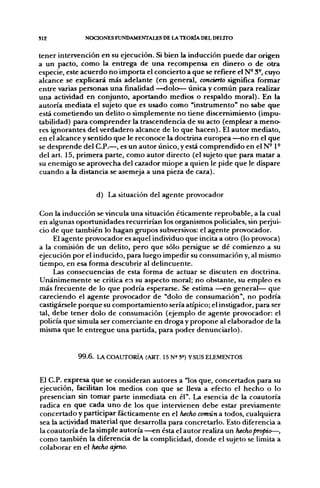S12           NOCIONES FUNDAMENTALES DE LA TEORÍA DEL DELITO


tener intervención en su ejecución. Si bien la inducción puede dar origen
a un pacto, como la entrega de una recompensa en dinero o de otra
especie, este acuerdo no importa el concierto a que se refiere el N- 3-, cuyo
alcance se explicará más adelante (en general, concierto signiñca formar
entre varias personas una finalidad —dolo— única y común para realizar
una actividad en conjunto, aportando medios o respaldo moral). En la
autoría mediata el sujeto que es usado como "instrumento" no sabe que
está cometiendo un delito o simplemente no tiene discernimiento (impu-
tabilidad) para comprender la trascendencia de su acto (emplear a meno-
res ignorantes del verdadero alcance de lo que hacen). El autor mediato,
en el alcance y sentido que le reconoce la doctrina europea —no en el que
se desprende del C.P.—, es un autor único, y está comprendido en el N" 1°
del art. 15, primera parte, como autor directo (el sujeto que para matar a
su enemigo se aprovecha del cazador miope a quien le pide que le dispare
cuando a la distancia se asemeja a una pieza de caza).


                    d) La situación del agente provocador

Con la inducción se vincula una situación éticamente reprobable, a la cual
en algunas oportunidades recurrirían los organismos policiales, sin perjui-
cio de que también lo hagan g;rupos subversivos: el agente provocador.
     El agente provocador es aquel individuo que incita a otro (lo provoca)
a la comisión de un delito, pero que sólo persigue se dé comienzo a su
ejecución por el inducido, para luego impedir su consumación y, al mismo
tiempo, en esa forma descubrir al delincuente.
     Las consecuencias de esta forma de actuar se discuten en doctrina.
Unánimemente se critica en su aspecto moral; no obstante, su empleo es
más frecuente de lo que podría esperarse. Se estima —en general— que
careciendo el agente provocador de "dolo de consumación", no podría
castigársele porque su comportamiento sería atípico; el instigador, para ser
tal, debe tener dolo de consumación (ejemplo de agente provocador: el
policía que simula ser comerciante en droga y propone al elaborador de la
misma que le entregue una partida, para poder denunciarlo).


            99.6.   LA COAUTORÍA (ART. 15 N» 3=) YSUS ELEMENTOS



El C.P. expresa que se consideran autores a "los que, concertados para su
ejecución, facilitan los medios con que se lleva a efecto el hecho o lo
presencian sin tomar parte inmediata en él". La esencia de la coautoría
radica en que cada u n o de los que intervienen debe estar previamente
concertado y participar fácticamente en el hecho común a todos, cualquiera
sea la actividad material que desarrolla para concretarlo. Esto diferencia a
la coautoría de la simple autoría —en ésta el autor realiza un hecho propio—,
como también la diferencia de la complicidad, donde el sujeto se Umita a
colaborar en el hecho ajeno.
 